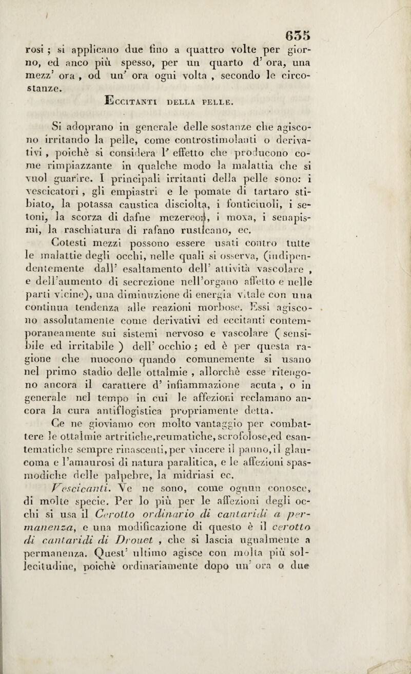 635 rosi ; si applicano due tino a quattro volte per gior¬ no, ed anco più spesso, per un quarto d5 ora, una mezz’ ora , od ua ora ogni volta , secondo le circo¬ stanze. Eccitanti della pelle. Si adoprano in generale delle sostanze die agisco¬ no irritando la pelle, come controstimolanti o deriva¬ tivi , poiché si considera Y effetto che producono co¬ me rimpiazzante in qualche modo la malattia che si vuol guarire. 1 principali irritanti della pelle sono: i vescicatori , gli empiastri e le pomate di tartaro sti- biato, la potassa caustica disciolta, i fonticiuoli, i se¬ tolai, la scorza di dafne mezereo:}, i mova, i senapis¬ mi, la raschiatura di rafano rusticano, ec. Cotesti mezzi possono essere usati contro tutte le malattie degli occhi, nelle quali si osserva, (indipen¬ dentemente dall'* esaltamento dell' attività vascolare , e dell aumento di secrezione nell’organo affetto e nelle parti vicine), una diminuzione di energia vitale con una continua tendenza alle reazioni morbose. Essi agisco¬ no assolutamente come derivativi ed eccitanti contem¬ poraneamente sui sistemi nervoso e vascolare ( sensi¬ bile ed irritabile ) dell’ occhio \ ed è per questa ra¬ gione che nuocono quando comunemente si usano nel primo stadio delle ottalmie , allorché esse ritengo¬ no ancora il carattere d’ infiammazione acuta , o in generale nel tempo in cui le affezioni reclamano an¬ cora la cura antiflogistica propriamente detta. Ce ne gioviamo con molto vantaggio per combat¬ tere le ottalmie artritiche,reumatiche, scrofolose,ed esan¬ tematiche sempre rinascenti,per vincere il panno,il glau¬ coma e l’amaurosi di natura paralitica, e le affezioni spas¬ modiche delle palpebre, la midriasi ec. Vescicanti, Ve ne sono, come ognun conosce, di molte specie. Per lo più per le affezioni degli oc¬ chi si usa il Cerotto ordinario di cantaridi a per¬ manenza, e una modificazione di questo è il cerotto di cantaridi di Drouet , che si lascia ugualmente a permanenza. Quest’ ultimo agisce con molla più sol¬ lecitudine, poiché ordinariamente dopo un ora o due