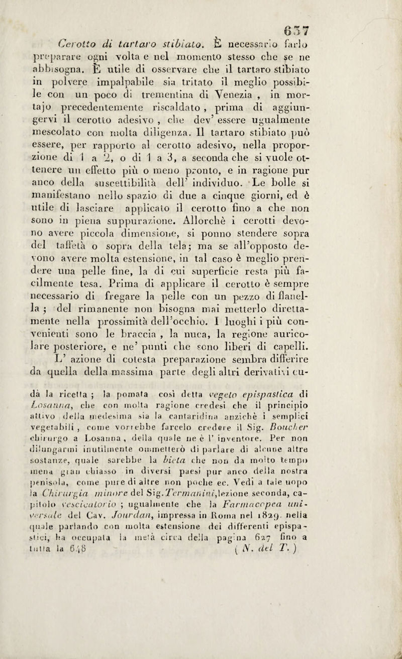 Cerotto di tartaro st ibi alo. E necessario farlo preparare ogni volta e nel momento stesso che se ne abb ìsogna. È utile di osservare che il tartaro Stibiato in polvere impalpabile sia tritato il meglio possibi¬ le con un poco di trementina di Venezia , in mor- tajo precedentemente riscaldato , prima di aggiun¬ gervi il cerotto adesivo , die dev5 essere ugualmente mescolato con molta diligenza. Il tartaro stibiato può essere, per rapporto al cerotto adesivo, nella propor¬ zione di 1 a 2, o di 1 a 3, a seconda che si vuole ot¬ tenere un effetto più o meno pronto, e in ragione pur anco della suscettibilità dell' individuo. Le bolle si manifestano nello spazio di due a cinque giorni, ed è utile di lasciare applicato il cerotto fino a che non sono in piena suppurazione. Allorché ì cerotti devo¬ no avere piccola dimensione, si ponno stendere sopra del taffetà o sopra della tela; ma se all’opposto de¬ vono avere molta estensione, in tal caso è meglio pren¬ dere una pelle fine, la di cui superfìcie resta più fa¬ cilmente tesa. Prima di applicare il cerotto è sempre necessario di fregare la pelle con un pezzo di flanel¬ la ; del rimanente non bisogna mai metterlo diretta¬ mente nella prossimità dell’occhio. I luoghi i più con¬ venienti sono le braccia , la nuca, la regione aurico¬ lare posteriore, e ne’ punti che sono liberi di capelli. L’ azione di colesta preparazione sembra differire da quella della massima parte degli altri derivativi cu- dà la ricetta ; la pomata così detta vegeto epispaslica di Losanna, che con molta ragione ciedesi che il principio attivo della medesima sia la cantaridina anziché i semplici vegetabili , come vorrebbe farcelo credere il Sig. Boucher chirurgo a Losanna , della quale ne è 1’ inventore. Per non dilungarmi inutilmente ommetterò di parlare di alcune altre sostanze, quale sarebbe la Lieta che non da molto tempo mena gtau chiasso in diversi paesi pur anco della nostra penisola, come pure di altre non poche ec. Vedi a tale uopo la Chirurgia minore del Sig.Termanini,lezione seconda, ca¬ pitolo vescicatorio ; ugualmente che la Farmacopea uni- versale del Cav. Jourdan, impressa in Roma nel 1829. nella (piale parlando con molta estensione dei differenti epispa- stici, ha occupata la metà circa della pagina 627 fino a tutta la 6/j8 ( /V. dei T, )
