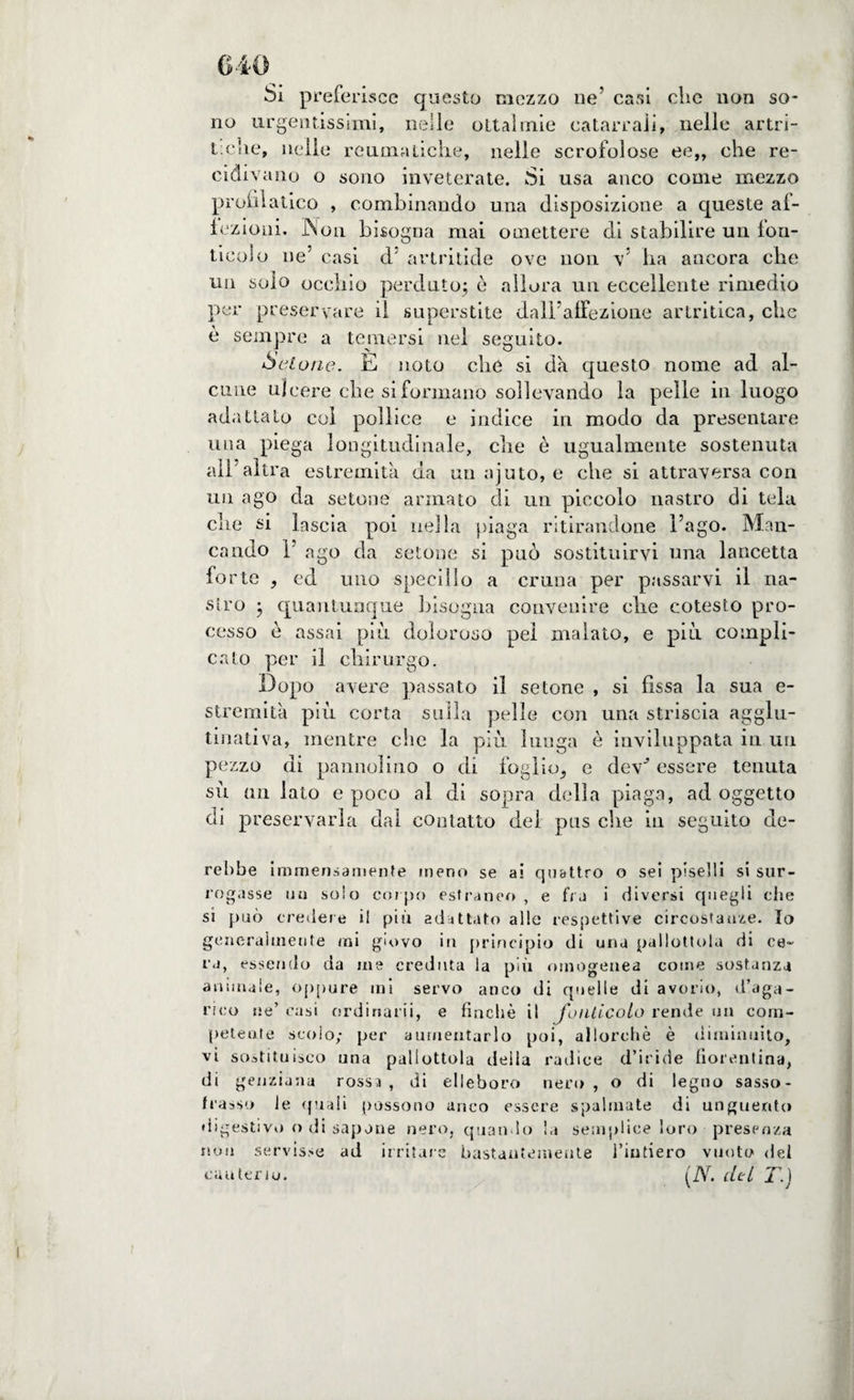 Si prefe risce questo mezzo ne’ casi clic non so¬ no urgentissimi, nelle ottalmie catarrali, nelle artri- t:C!ie, nelle reuoialiclie, nelle scrofolose ee„ che re¬ cidivano o sono inveterate. Si usa anco come mezzo promatico , combinando una disposizione a queste af¬ fezioni. INon bisogna mai omettere di stabilire un fon- ticolo ne’ casi d artritide ove non v’ ba ancora che un solo occhio perduto; è allora un eccellente rimedio per preservare il superstite dall’affezione artritica, che è sempre a temersi nel seguito. •belone. E noto che si dà questo nome ad al¬ cune ulcere che si formano sollevando la pelle in luogo adattato col pollice e indice in modo da presentare una piega longitudinale, che è ugualmente sostenuta all’altra estremità da un ajuto, e che si attraversa con un ago da setone armato di un piccolo nastro di tela che si lascia poi nella piaga ritirandone l’ago. Man¬ cando 1 ago da setone si può sostituirvi una lancetta forte , ed uno specillo a cruna per passarvi il na¬ stro ; quantunque bisogna convenire che cotesto pro¬ cesso è assai più doloroso pel malato, e più compli¬ cato per il chirurgo. Dopo avere passato il setone , si fissa la sua e- strernità più corta sulla pelle con una striscia agglu¬ tinati va, mentre che la più lunga è inviluppata in un pezzo di pannolino o di foglio, e dev-’ essere tenuta sù un lato e poco al di sopra della piaga, ad oggetto di preservarla dal contatto del pus che in seguito da¬ rebbe immensamente meno se ai quattro o sei piselli si sur¬ rogasse uu scio corpo estraneo , e fra i diversi quegli die si può credere il più adattato alle respettive circostanze. Io generalmente mi giovo in principio di una pallottola di ce¬ ra, essendo da me creduta la più omogenea come sostanza animale, oppure mi servo anco di quelle di avorio, d’aga¬ rico ne’ casi ordinarli, e finché il fonticoLo rende un com¬ petente scoio; per aumentarlo poi, allorché è diminuito, vi sostituisco una pallottola deila radice d’iride fiorentina, di genziana rossa, di elleboro nero, o di legno sasso- frasso le quali possono anco essere spalmate di unguento digestivo o di sapone nero, quando ! a semplice loro presenza non servisse ad irritare bastantemente l’intiero vuoto del cauterio. (Ar. citi T.)