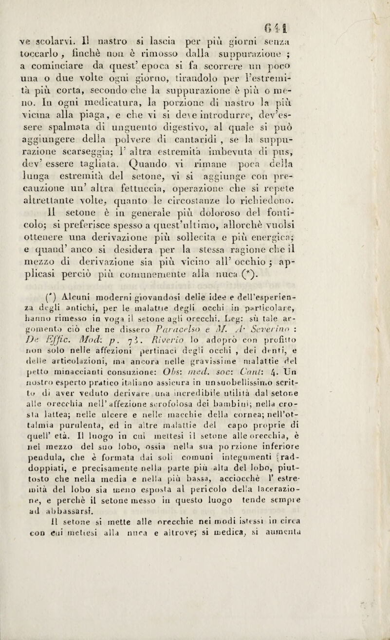 ve scolarvi. Il nastro si lascia per più giorni senza toccarlo, finché non è rimosso dalla suppurazione ; a cominciare da quest’ epoca si fa scorrere un poco una o due volte ogni giorno, tirandolo per l’estremi¬ tà più corta, secondo che la suppurazione è più o me¬ no. In ogni medicatura, la porzione di nastro la più vicina alla piaga, e che vi si deve introdurre, dev’es¬ sere spalmata di unguento digestivo, al quale si può aggiungere della polvere di cantaridi , se la suppu¬ razione scarseggia; 1 altra estremità imbevuta di pus, dev’ essere tagliata. Quando vi rimane poca della lunga estremità del setone, vi si aggiunge con pre¬ cauzione un’ altra fettuccia, operazione che si repete altrettante volte., quanto le circostanze lo richiedono. Il setone è in generale più doloroso del fonti- colo; si preferisce spesso a quest’ultimo, allorché vuoisi ottenere una derivazione più sollecita e più energica; e quand’ anco si desidera per la stessa ragione che il mezzo di derivazione sia più vicino all’ occhio ; ap¬ plicasi perciò più comunemente alla nuca (*). (*) Alcuni moderni giovandosi delie idee e dell’esperien¬ za degli antichi, per le malattie degli occhi in particolare, hanno rimesso in voga il setone agli orecchi. Leg: sù tale ar¬ gomento ciò che ne dissero Paracelso e M. A* Severino : De iSjfic. Mod: p. 7*. Piiverto lo adepto con profitto non solo nelle affezioni pertinaci degli occhi , dei denti, e delle articolazioni, ma ancora nelle gravissime malattie del petto minacciami consuzione: Obs: /ned. soc: Cani: 4- Un nostro esperto pratico italiano assicura in unsuobellissin.o scrit¬ to di aver veduto derivare una incredibile utilità dal setone alle orecchia nell’affezione scrofolosa dei bambini; nella cro¬ sta lattea; nelle ulcere e nelle macchie della cornea; nell’ot- talmia purulenta, ed in altre malattie del capo proprie di quell’ età. Il luogo in cui rilettesi il setone alle orecchia, è nel mezzo del suo lobo, ossia nella sua po rzione inferiore pendula, che è formata dai soli comuni integumenti \rad¬ doppiati, e precisamente nella parte più alta del lobo, piut¬ tosto che nella media e nella più bassa, acciocché 1’ estre¬ mità del lobo sia meno esposta al pericolo della lacerazio¬ ne, e perchè il setone messo in questo luogo tende sempre ad abbassarsi. Il setone si mette alle orecchie nei modi isfessi in circa con cui rilettesi alla nuca e altrove; si medica, si aumenta