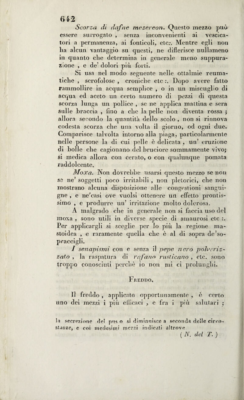 Scorza di dafne mezereon. Questo mezzo può essere surrogato , senza inconvenienti ai vescica- tori a permanenza, ai foliticeli, etc.\ Mentre egli non lia alcun vantaggio su questi, ne differisce nullamena in quanto che determina in generale meno suppura¬ zione , e de5 dolori più forti. Si usa nel modo seguente nelle ottalmie reuma¬ tiche , scrofolose , croniche etc Dopo avere fatto rammollire in acqua semplice , o in un miscuglio di acqua ed aceto un certo numero di pezzi di questa scorza lunga un pollice , se ne applica mattina e sera sulle braccia , fino a che la pelle non diventa rossa ; allora secondo la quantità dello scolo , non si rinnova codesta scorza che una volta il giorno, od ogni due. Comparisce talvolta intorno alla piaga, particolarmente nelle persone la di cui pelle è delicata , un’ eruzione di bolle che cagionano del bruciore sommamente vivo; si medica allora con cerato, o con qualunque pomata raddolcente. Moxa. Non dovrebbe usarsi questo mezzo se non se neJ soggetti poco irritabili , non pletorici, che non mostrano alcuna disposizione alle congestioni sangui¬ gne , e negasi ove vuoisi ottenere un effetto prontis¬ simo , e produrre un5 irritazione molto dolorosa. A malgrado che in generale non si faccia uso del moxa , sono utili in diverse specie di amaurosi etc :. Per applicargli si sceglie per lo più la regione ma- stoidea , e raramente quella che è al di sopra de'so¬ praccigli. I senapismi con e senza il pepe nero polveriz¬ zato , la raspatura di rafano rusticano , etc. sono troppo conosciuti perchè io non mi ci prolunghi. Freddo, II freddo , applicato opportunamente , è certo uno dei mezzi i più efficaci , e fra i più salutari ; la secrezione del pns o si diminuisce a seconda delle circo¬ stanze, e coi medesimi mezzi indicati altrove ( N. del T. )