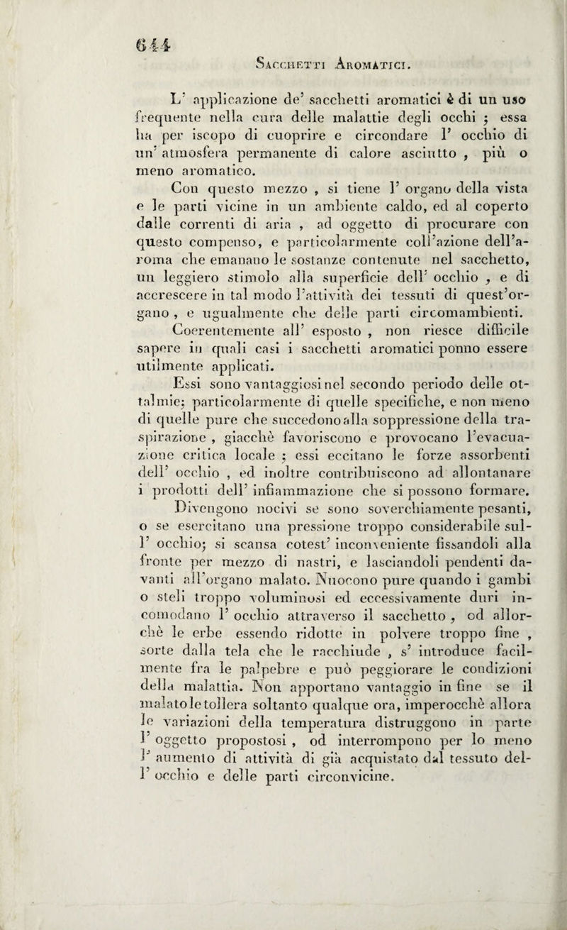 Sacchetti Aromatici. L’ applicazione de5 sacchetti aromatici è di un uso frequente nella cura delle malattie degli occhi ; essa ha per iscopo di cuoprire e circondare F occhio di un atmosfera permanente di calore asciutto , più o meno aromatico. Con questo mezzo , si tiene F organo della vista e le parti vicine in un ambiente caldo, ed al coperto dalle correnti di aria , ad oggetto di procurare con questo compenso, e particolarmente colFazione dell’a- roma che emanano le sostanze contenute nel sacchetto, un leggiero stimolo alla superficie dell/ occhio , e di accrescere in tal modo Fattività dei tessuti di quest’or¬ gano , e ugualmente che delle parti circomambienti. Coerentemente all’ esposto , non riesce difficile sapere in quali casi i sacchetti aromatici ponno essere utilmente applicati. Essi sono vantaggiosi nel secondo periodo delle ot¬ ta! mie; particolarmente di quelle specifiche, e non meno di quelle pure che succedono alla soppressione della tra¬ spirazione , giacché favoriscono e provocano l’evacua¬ zione critica locale ; essi eccitano le forze assorbenti dell’ occhio , ed inoltre contribuiscono ad allontanare i prodotti dell’ infiammazione che si possono formare. Divengono nocivi se sono soverchiamente pesanti, o se esercitano una pressione troppo considerabile sul- F occhio; si scansa cotest’ inconveniente fissandoli alla ironie per mezzo di nastri, e lasciandoli pendenti da¬ vanti all’organo malato. Nuocono pure quando i gambi o steli troppo voluminosi ed eccessivamente duri in¬ comodano F occhio attraverso il sacchetto , od allor¬ ché le erbe essendo ridotte in polvere troppo fine , sorte dalla tela che le racchiude , s’ introduce facil¬ mente fra le palpebre e può peggiorare le condizioni della malattia. Non apportano vantaggio in fine se il malato le tollera soltanto qualque ora, imperocché allora le variazioni della temperatura distruggono in parte F oggetto propostosi , od interrompono per lo meno F aumento di attività di già acquistato dal tessuto del- F occhio e delle parti circonvicine.