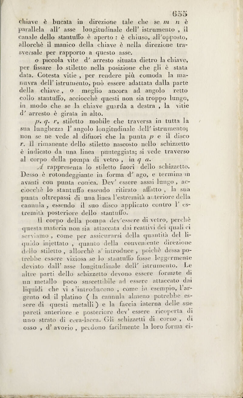 chiave è bucata in direzione tale che se /?j è parallela alP asse longitudinale dell’ istrumento , il canale dello stantuffo è aperto : è chiuso, all'opposto, allorché il manico della chiave è nella direzione tra¬ sversale per rapporto a questo asse. o piccola vite dJ arresto situata dietro la chiave, per fissare lo stiletto nella posizione che gli è stata data. Cotesta vitie , per rendere più comoda la ma¬ ri uvra dell3 istrumento^ può essere adattata dalla parte della chiave , o meglio ancora ad angolo retto collo stantuffo, acciocché questi non sia troppo lungo, in modo che se la chiave guarda a destra , la vitie i arresto è girata in alto. p. q. r, stiletto mobile che traversa in tutta la sua lunghezza l5 angolo longitudinale delF istrumento; non se ne vede al difuori che la punta p e il disco r. Il rimanente dello stiletto nascosto nello schizzetto è indicato da una linea punteggiata; si vede traverso al corpo della pompa di vetro , in q a. sì rappresenta lo stiletto fuori dello schizzetto. Desso é rotondeggiante in forma cF ago, e termina m avanti con punta conica. DeG essere assai lungo , ac¬ ciocché lo stantuffo essendo ritirato affatto , la sua punta oltrepassi di una linea Festremità anteriore della cannula essendo il suo disco applicato contro 1 es¬ tremità posteriore dello stantuffo. Il corpo della pompa dev’essere di vetro, perchè questa materia non sia attaccata dai reattivi dei quali ci serviamo , come per assicurarsi della quantità del li¬ quido iniettato , quanto della conveniente direzione dello stiletto , allorché s’ introduce ^ poiché dessa po¬ trebbe essere viziosa se lo stantuffo tosse leggermente deviato dall5 asse longitudinale dell' istrumento. Le altre parti dello schizzetto devono essere tonnate di un metallo poco suscettibile ad essere attaccato dai liquidi che vi s introducono , come ivi esempio, ì ar¬ gento od il platino ( la cannula almeno potrebbe es¬ sere di questi metalli ) e la faccia interna delle sue pareli anteriore e posteriore dev5 essere ricoperta di uno strato di cera-lacca. Gli schizzetti di corno , di osso , d5 avorio , pei dono facilmente la loro forma ci-