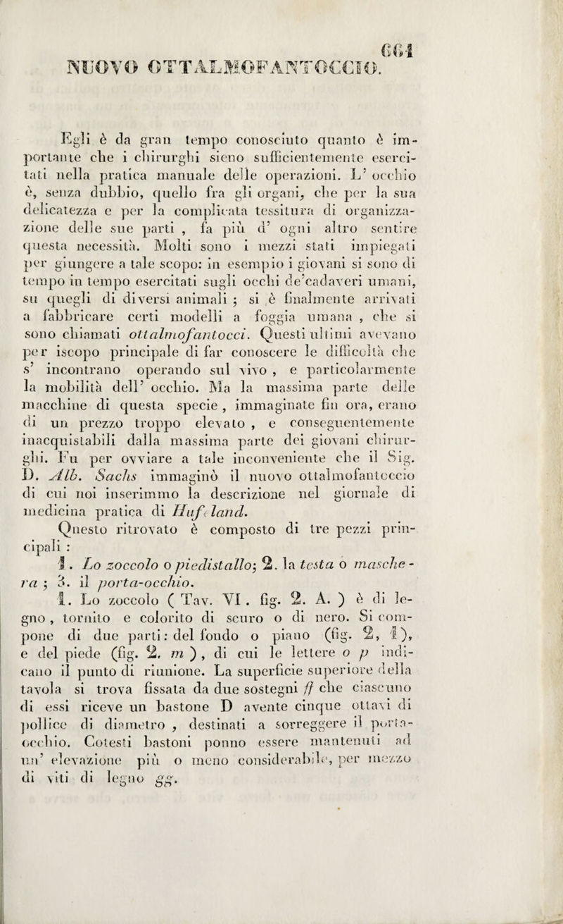 NUOVO OTTA.LMOFANTOCCIO. Egli è da gran tempo conosciuto quanto è im¬ portante die i chirurghi sieno sufficientemente eserci¬ tati nella pratica manuale delle operazioni. L' occhio d, senza dubbio, quello fra gli organi, che per la sua delicatezza e per la complicata tessitura di organizza¬ zione delle sue parti , fa più d5 ogni altro sentire questa necessità. Molti sono i mezzi stati impiegati per giungere a tale scopo: in esempio i giovani si sono di tempo in tempo esercitati sugli occhi de cadaveri umani, su quegli di diversi animali ; si è finalmente arrivati a fabbricare certi modelli a foggia umana , che si sono chiamati olt almo fantocci. Questi ultimi avevano per iscopo principale di far conoscere le difficoltà che s’ incontrano operando sul vivo , e particolarmente la mobilità dell’ occhio. Ma la massima parte delle macchine di questa specie , immaginate fin ora, erano di un prezzo troppo elevalo , e conseguentemente inacquistabili dalla massima parte dei giovani chirur¬ ghi. Fu per ovviare a tale inconveniente che il Sig. 1). -/Llb. Sachs immaginò il nuovo ottalmofantoccio di cui noi inserimmo la descrizione nel giornale di medicina pratica di Huf< land. Questo ritrovato è composto di tre pezzi prill¬ ali : ipa va 1. Lo zoccolo o piedistallo5 2. la testa o mosche - d. il porta-occhio. I. Lo zoccolo ( Tav. VI . fìg. 2. A. ) è di le¬ gno , tornilo e colorito di scuro o di nero. Si com¬ pone di due parti : del fondo o piano (fig. 2, I), e del piede (fig. 2. m ) , di cui le lettere o p indi¬ cano il punto di riunione. La superficie superiore della tavola si trova fissata da due sostegni ff che ciascuno di essi riceve un bastone D avente cinque ottavi di pollice di diametro , destinati a sorreggere il porta- occhio. Cotesti bastoni ponno essere mantenuti ad un’ elevazione più o meno considerabile, per mezzo di viti di legno a O' òr> *