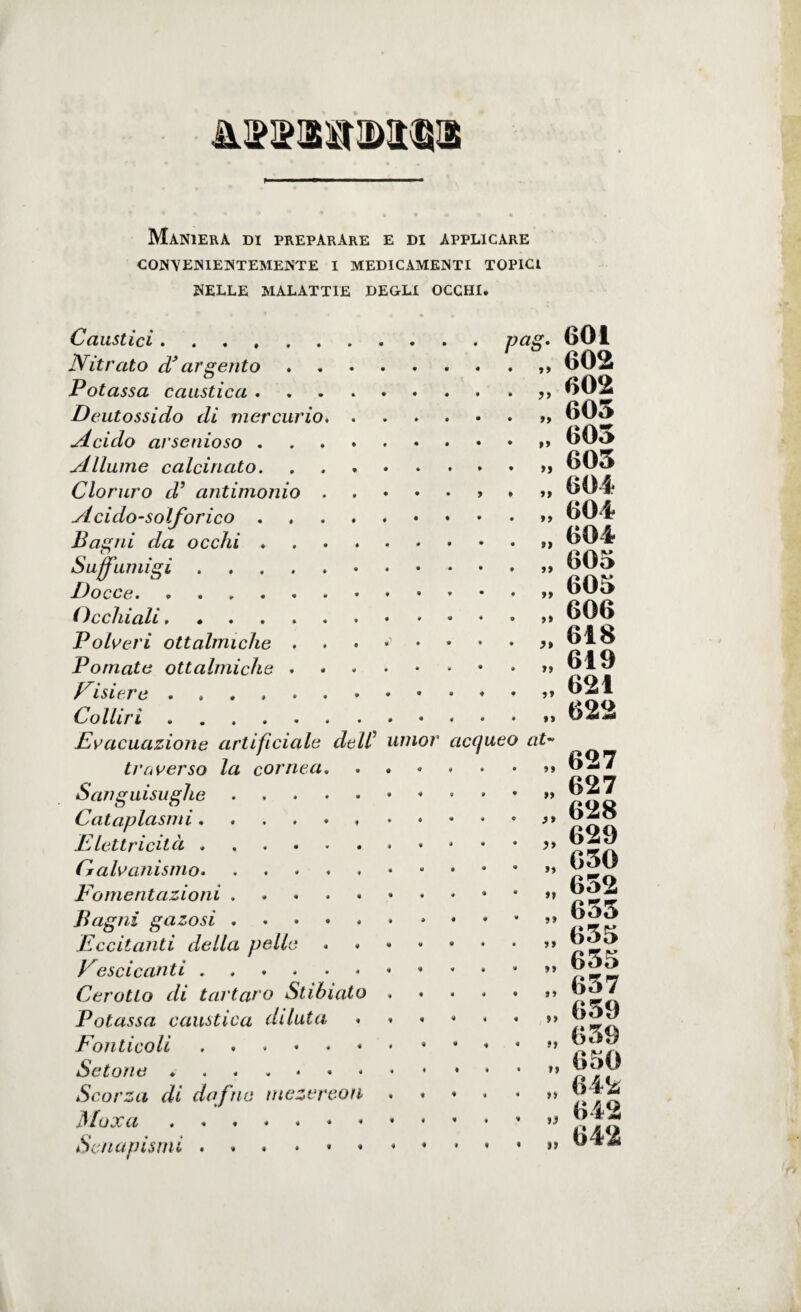 Maniera di preparare e di applicare CONVENIENTEMENTE I MEDICAMENTI TOPICI NELLE MALATTIE DEGLI OCCHI. Caustici. Nitrato d* argento. Potassa caustica. Deutossido di mercurio. Acido arsenioso. Allume calcinato. Cloruro d’ antimonio.. Acido-solforico. Bagni da occhi .. Suffumigi. Docce. ( Occhiali. Polveri ottalmiche . . • *> • Pomate ottalmiche. Disierò. Colliri.* pag. 601 . „ 602 . „ «02 . „ 605 . „ 605 . „ 605 . „ 604 . ,, G04 ìì a ìì ì* ìì ìì ìì »> 604 605 605 606 618 619 621 622 Evacuazione artificiale delC umor acqueo at¬ traverso la cornea. Sanguisughe.» Cataplasmi..... Elettricità.. Galvanismo... jFomentazioni ... Bagni gazosi.. Eccitanti della pelle ..•••••>» Descicanti.. Cerotto di tartaro Stibiato.. Potassa caustica dilata ...... s> Fonticoli Setone ... Scorza di dafne mezereon Moxa.^ Senapismi 627 627 628 629 650 652 655 655 655 657 659 659 650 642 642 642