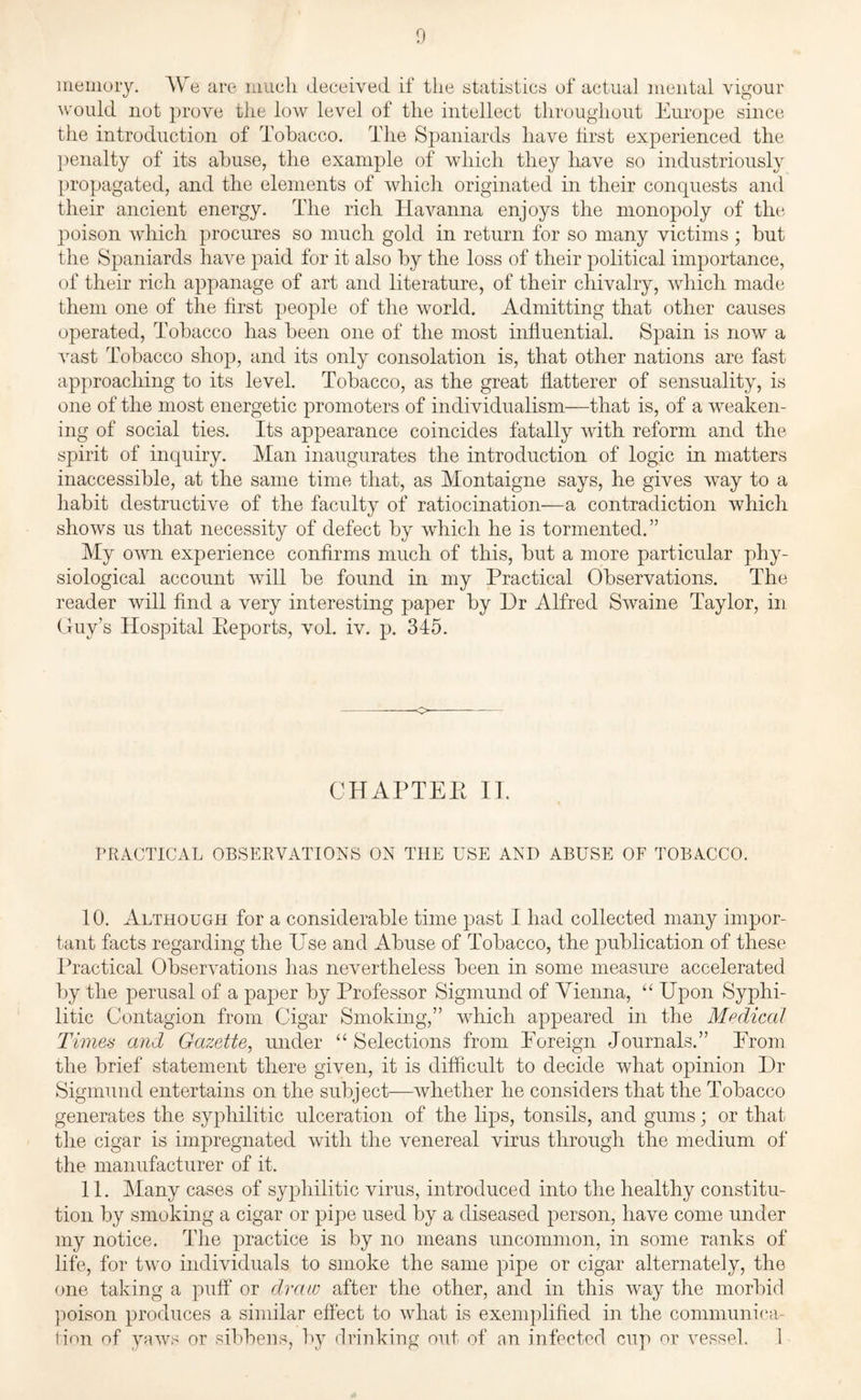 memory. AVe are much deceived if the statistics of actual mental vigour would not prove the low level of the intellect throughout Europe since the introduction of Tobacco. The Spaniards have first experienced the penalty of its abuse, the example of which they have so industriously propagated, and the elements of which originated in their conquests and their ancient energy. The rich Havanna enjoys the monopoly of the poison which procures so much gold in return for so many victims ; but the Spaniards have paid for it also by the loss of their political importance, of their rich appanage of art and literature, of their chivalry, which made them one of the first people of the world. Admitting that other causes operated, Tobacco has been one of the most influential. Spain is now a vast Tobacco shop, and its only consolation is, that other nations are fast approaching to its level. Tobacco, as the great flatterer of sensuality, is one of the most energetic promoters of individualism—that is, of a weaken¬ ing of social ties. Its appearance coincides fatally with reform and the spirit of inquiry. Man inaugurates the introduction of logic in matters inaccessible, at the same time that, as Montaigne says, he gives way to a habit destructive of the faculty of ratiocination—a contradiction which shows us that necessity of defect by which he is tormented.” My own experience confirms much of this, but a more particular phy¬ siological account will be found in my Practical Observations. The reader will find a very interesting paper by Dr Alfred Swaine Taylor, in Guy’s Hospital Eeports, vob iv. p. 345. CHAPTEE II. PRACTICAL OBSERVATIONS ON THE USE AND ABUSE OF TOBACCO. 10. Although for a considerable time past I had collected many impor¬ tant facts regarding the Use and Abuse of Tobacco, the publication of these Practical Observations has nevertheless been in some measure accelerated by the perusal of a paper by Professor Sigmund of Vienna, “ Upon Syphi¬ litic Contagion from Cigar Smoking,” which appeared in the Medical Times and Gazette, under “ Selections from Poreign Journals.” Prom the brief statement there given, it is difficult to decide what opinion Dr Sigmund entertains on the subject—whether he considers that the Tobacco generates the syphilitic ulceration of the lips, tonsils, and gums; or that the cigar is impregnated with the venereal virus through the medium of the manufacturer of it. 11. Many cases of syphilitic virus, introduced into the healthy constitu¬ tion by smoking a cigar or pipe used by a diseased person, have come under my notice. The practice is by no means uncommon, in some ranks of life, for two individuals to smoke the same pipe or cigar alternately, the one taking a puff or draw after the other, and in this way the morbid poison produces a similar effect to what is exemplified in the communica¬ tion of yaws or sibbens, by drinking out of an infected cup or vessel. 1