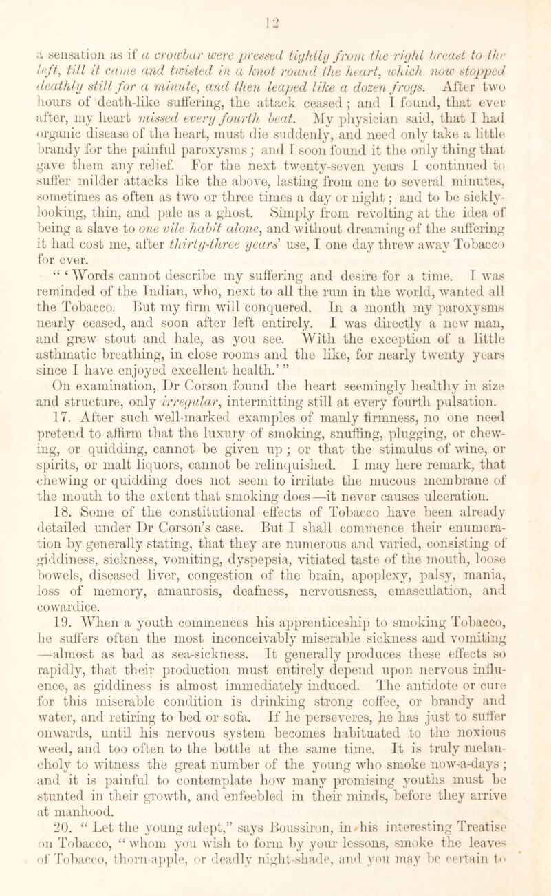 <r r> io a sensation as if a crowbar were pressed tightly from the right breast to the left, till it came and twisted in a knot round the heart, which now stopped deathly still for a minute, and then leaped like a dozen frogs. After two hours of death-like suffering, the attack ceased; and 1 found, that ever after, my heart missed every fourth, beat. My physician said, that I had organic disease of the heart, must die suddenly, and need only take a little brandy for the painful paroxysms; and I soon found it the only thing that gave them any relief. For the next twenty-seven years I continued to suffer milder attacks like the above, lasting from one to several minutes, sometimes as often as two or three times a day or night; and to he sickly - looking, thin, and pale as a ghost. Simply from revolting at the idea of being a slave to one vile habit alone, and without dreaming of the sufferin it had cost me, after thirty-three years use, I one day threw away Tobacc for ever. “ ‘Words cannot describe my suffering and desire for a time. I was reminded of the Indian, who, next to all the rum in the world, wanted all the Tobacco. But my firm will conquered. In a month my paroxysms nearly ceased, and soon after left entirely. I was directly a new man, and grew stout and hale, as you see. With the exception of a little asthmatic breathing, in close rooms and the like, for nearly twenty years since I have enjoyed excellent health.’ ” On examination, Dr Corson found the heart seemingly healthy in size and structure, only irregular, intermitting still at every fourth pulsation. 17. After such well-marked examples of manly firmness, no one need pretend to affirm that the luxury of smoking, snuffing, plugging, or chew¬ ing, or quidding, cannot be given up • or that the stimulus of wine, or spirits, or malt liquors, cannot be relinquished. I may here remark, that chewing or quidding does not seem to irritate the mucous membrane of the mouth to the extent that smoking does—it never causes ulceration. 18. Some of the constitutional effects of Tobacco have been already detailed under Dr Corson’s case. But I shall commence their enumera¬ tion by generally stating, that they are numerous and varied, consisting of giddiness, sickness, vomiting, dyspepsia, vitiated taste of the mouth, loose bowels, diseased liver, congestion of the brain, apoplexy, palsy, mania, loss of memory, amaurosis, deafness, nervousness, emasculation, and cowardice. 19. When a youth commences his apprenticeship to smoking Tobacco, lie suffers often the most inconceivably miserable sickness and vomiting —almost as bad as sea-sickness. It generally produces these effects so rapidly, that their production must entirely depend upon nervous influ¬ ence, as giddiness is almost immediately induced. The antidote or cure for this miserable condition is drinking strong coffee, or brandy and water, and retiring to bed or sofa. If he perseveres, he has just to suffer onwards, until his nervous system becomes habituated to the noxious weed, and too often to the bottle at the same time. It is truly melan¬ choly to witness the great number of the young who smoke now-a-days; and it is painful to contemplate how many promising youths must be stunted in their growth, and enfeebled in their minds, before they arrive at manhood. 20. “ Let the young adept,” says Boussiron, in his interesting Treatise on Tobacco, “whom you wish to form by your lessons, smoke the leaves of Tobacco, thorn-apple, or deadly night-shade, and you may be certain t<>