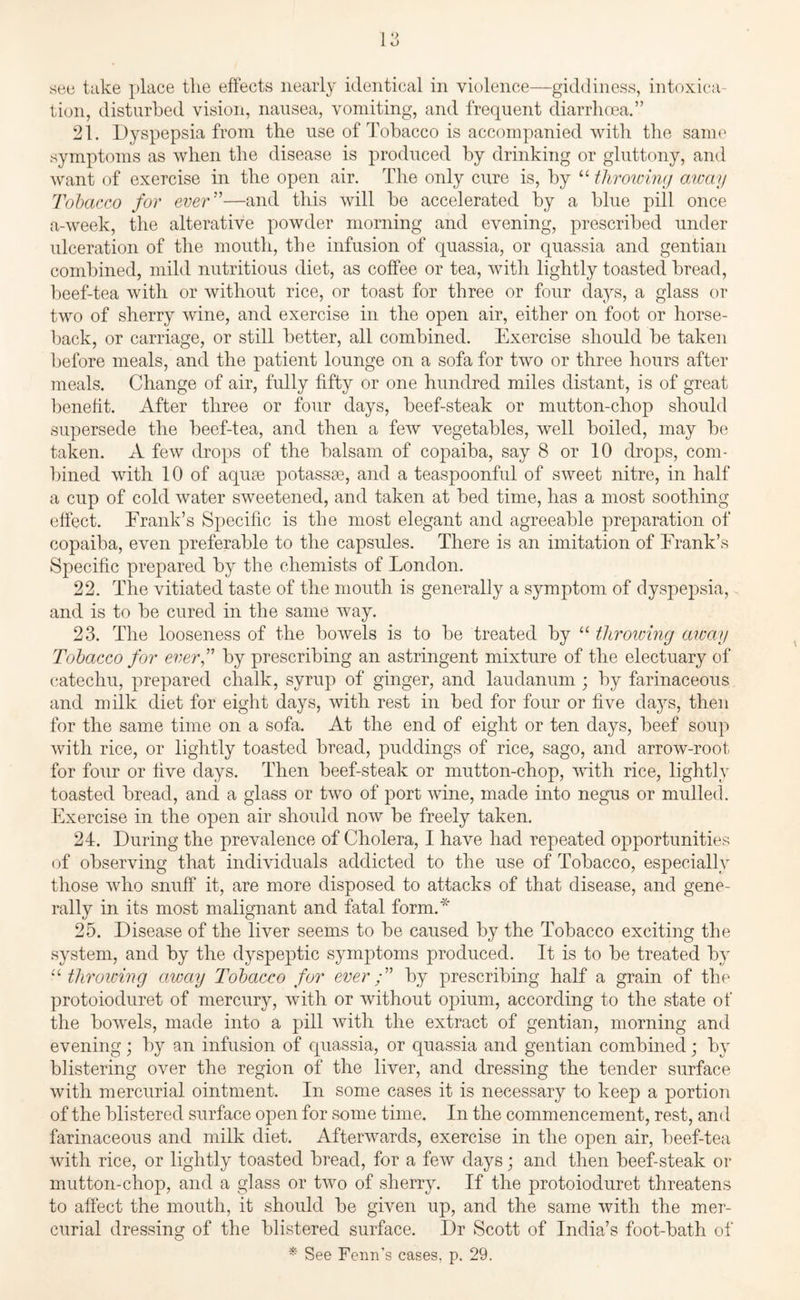 see take place the effects nearly identical in violence—giddiness, intoxica¬ tion, disturbed vision, nausea, vomiting, and frequent diarrhoea.” 21. Dyspepsia from the use of Tobacco is accompanied with the same symptoms as when the disease is produced by drinking or gluttony, and want of exercise in the open air. The only cure is, by “ throwing away Tobacco for ever”—and this will be accelerated by a blue pill once a-week, the alterative powder morning and evening, prescribed under ulceration of the mouth, the infusion of quassia, or quassia and gentian combined, mild nutritious diet, as coffee or tea, with lightly toasted bread, beef-tea with or without rice, or toast for three or four days, a glass or two of sherry wine, and exercise in the open air, either on foot or horse¬ back, or carriage, or still better, all combined. Exercise should be taken before meals, and the patient lounge on a sofa for two or three hours after meals. Change of air, fully fifty or one hundred miles distant, is of great benefit. After three or four days, beef-steak or mutton-chop should supersede the beef-tea, and then a few vegetables, well boiled, may be taken. A few drops of the balsam of copaiba, say 8 or 10 drops, com¬ bined with 10 of aquae potassae, and a teaspoonful of sweet nitre, in half a cup of cold water sweetened, and taken at bed time, lias a most soothing effect. Frank’s Specific is the most elegant and agreeable preparation of copaiba, even preferable to the capsules. There is an imitation of Frank’s Specific prepared by the chemists of London. 22. The vitiated taste of the mouth is generally a symptom of dyspepsia, and is to be cured in the same way. 23. The looseness of the bowels is to be treated by “ throwing away Tobacco for ever,” by prescribing an astringent mixture of the electuary of catechu, prepared chalk, syrup of ginger, and laudanum ; by farinaceous and milk diet for eight days, with rest in bed for four or five days, then for the same time on a sofa. At the end of eight or ten days, beef soup with rice, or lightly toasted bread, puddings of rice, sago, and arrow-root for four or five days. Then beef-steak or mutton-chop, with rice, lightly toasted bread, and a glass or two of port wine, made into negus or mulled. Exercise in the open air should now be freely taken. 24. During the prevalence of Cholera, I have had repeated opportunities of observing that individuals addicted to the use of Tobacco, especially those who snuff it, are more disposed to attacks of that disease, and gene¬ rally in its most malignant and fatal form.* 25. Disease of the liver seems to be caused by the Tobacco exciting the system, and by the dyspeptic symptoms produced. It is to be treated by “throwing away Tobacco for ever;” by prescribing half a grain of the protoioduret of mercury, with or without opium, according to the state of the bowels, made into a pill with the extract of gentian, morning and evening; by an infusion of quassia, or quassia and gentian combined; by blistering over the region of the liver, and dressing the tender surface with mercurial ointment. In some cases it is necessary to keep a portion of the blistered surface open for some time. In the commencement, rest, and farinaceous and milk diet. Afterwards, exercise in the open air, beef-tea with rice, or lightly toasted bread, for a few days; and then beef-steak or mutton-chop, and a glass or two of sherry. If the protoioduret threatens to affect the mouth, it should be given up, and the same with the mer¬ curial dressing of the blistered surface. Dr Scott of India’s foot-bath of * See Fenn’s cases, p. 29.