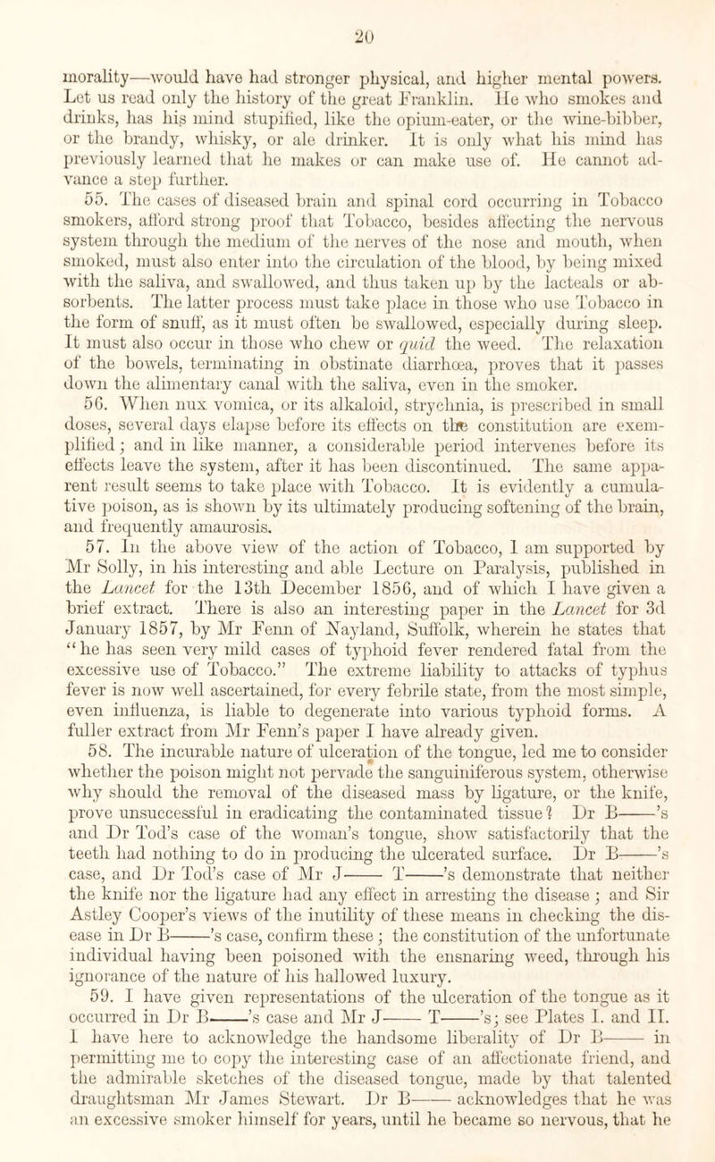 morality—would have had stronger physical, and higher mental powers. Let us read only the history of the great Franklin. He who smokes and drinks, has his mind stupified, like the opium-eater, or the wine-bibber, or the brandy, whisky, or ale drinker. It is only what his mind has previously learned that he makes or can make use of. He cannot ad¬ vance a step further. 55. The cases of diseased brain and spinal cord occurring in Tobacco smokers, afford strong proof that Tobacco, besides affecting the nervous system through the medium of the nerves of the nose and mouth, when smoked, must also enter into the circulation of the blood, by being mixed with the saliva, and swallowed, and thus taken up by the lacteals or ab¬ sorbents. The latter process must take place in those who use Tobacco in the form of snuff, as it must often be swallowed, especially during sleep. It must also occur in those who chew or quid the weed. The relaxation of the bowels, terminating in obstinate diarrhoea, proves that it passes down the alimentary canal with the saliva, even in the smoker. 5G. When nux vomica, or its alkaloid, strychnia, is prescribed in small doses, several days elapse before its effects on the constitution are exem¬ plified ; and in like manner, a considerable period intervenes before its effects leave the system, after it has been discontinued. The same appa¬ rent result seems to take place with Tobacco. It is evidently a cumula¬ tive poison, as is shown by its ultimately producing softening of the brain, and frequently amaurosis. 57. In the above view of the action of Tobacco, 1 am supported by Mr Solly, in his interesting and able Lecture on Paralysis, published in the Lancet for the 13th December 1856, and of which I have given a brief extract. There is also an interesting paper in the Lancet for 3d January 1857, by Mr Penn of May land, Suffolk, wherein he states that “ he has seen very mild cases of typhoid fever rendered fatal from the excessive use of Tobacco.” The extreme liability to attacks of typhus fever is now well ascertained, for every febrile state, from the most simple, even influenza, is liable to degenerate into various typhoid forms. A fuller extract from Mr Penn’s paper I have already given. 58. The incurable nature of ulceration of the tongue, led me to consider whether the poison might not pervade the sanguiniferous system, otherwise why should the removal of the diseased mass by ligature, or the knife, prove unsuccessful in eradicating the contaminated tissue 1 Dr E-’s and Dr Tod’s case of the woman’s tongue, show satisfactorily that the teeth had nothing to do in producing the ulcerated surface. Dr B-’s case, and Dr Tod’s case of Mr J- T-’s demonstrate that neither the knife nor the ligature had any effect in arresting the disease ; and Sir Astley Cooper’s views of the inutility of these means in checking the dis¬ ease in Dr B-’s case, confirm these; the constitution of the unfortunate individual having been poisoned with the ensnaring weed, through his ignorance of the nature of his hallowed luxury. 59. I have given representations of the ulceration of the tongue as it occurred in Dr B-’s case and Mr J'-T-’s; see Plates I. and II. 1 have here to acknowledge the handsome liberality of Dr B- in permitting me to copy the interesting case of an affectionate friend, and the admirable sketches of the diseased tongue, made by that talented draughtsman Mr James Stewart. Dr B-acknowledges that he was an excessive smoker himself for years, until he became so nervous, that he