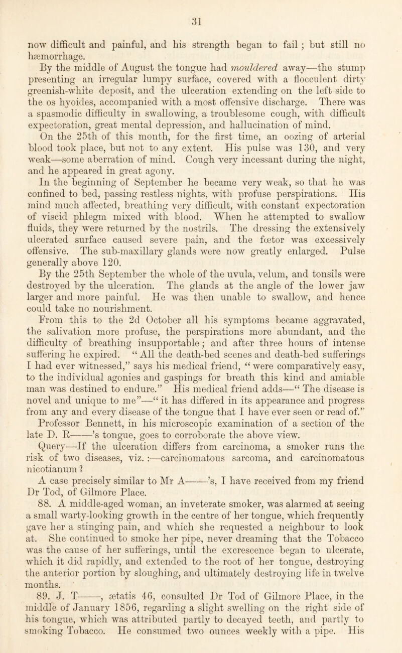 now difficult and painful, and his strength began to fail; but still no haemorrhage. By the middle of August the tongue had mouldered away—the stump presenting an irregular lumpy surface, covered with a flocculent dirty greenish-white deposit, and the ulceration extending on the left side to the os hyoides, accompanied with a most offensive discharge. There was a spasmodic difficulty in swallowing, a troublesome cough, with difficult expectoration, great mental depression, arid hallucination of mind. On the 25th of this month, for the first time, an oozing of arterial blood took place, but not to any extent. His pulse was 130, and very weak—some aberration of mind. Cough very incessant during the night, and he appeared in great agony. In the beginning of September he became very weak, so that he was confined to bed, passing restless nights, with profuse perspirations. His mind much affected, breathing very difficult, with constant expectoration of viscid phlegm mixed with blood. When he attempted to swallow fluids, they were returned by the nostrils. The dressing the extensively ulcerated surface caused severe pain, and the foetor was excessively offensive. The sub-maxillary glands were now greatly enlarged. Pulse generally above 120. By the 25th September the whole of the uvula, velum, and tonsils were destroyed by the ulceration. The glands at the angle of the lower jaw larger and more painful. He was then unable to swallow, and hence could take no nourishment. From this to the 2d October all his symptoms became aggravated, the salivation more profuse, the perspirations more abundant, and the difficulty of breathing insupportable; and after three hours of intense suffering he expired. “All the death-bed scenes and death-bed sufferings I had ever witnessed,” says his medical friend, “ were comparatively easy, to the individual agonies and gaspings for breath this kind and amiable man was destined to endure.” His medical friend adds—“ The disease is novel and unique to me”—“ it has differed in its appearance and progress from any and every disease of the tongue that I have ever seen or read of.” Professor Bennett, in his microscopic examination of a section of the late I). P-’s tongue, goes to corroborate the above view. Query—If the ulceration differs from carcinoma, a smoker runs the risk of two diseases, viz. :—carcinomatous sarcoma, and carcinomatous nicotianum ? A case precisely similar to Mr A-’s, I have received from my friend Dr Tod, of Gilmore Place. 88. A middle-aged woman, an inveterate smoker, was alarmed at seeing a small warty-looking growth in the centre of her tongue, which frequently gave her a stinging pain, and which she requested a neighbour to look at. She continued to smoke her pipe, never dreaming that the Tobacco was the cause of her sufferings, until the excrescence began to ulcerate, which it did rapidly, and extended to the root of her tongue, destroying the anterior portion by sloughing, and ultimately destroying life in twelve months. 89. J. T-, setatis 46, consulted Dr Tod of Gilmore Place, in the middle of January 1856, regarding a slight swelling on the right side of his tongue, which was attributed partly to decayed teeth, and partly to smoking Tobacco. He consumed two ounces weekly with a pipe. His