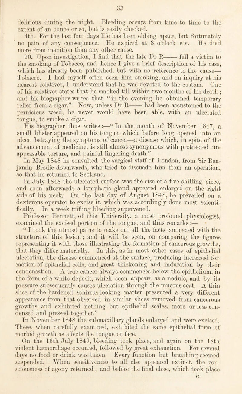 delirious during the night. Bleeding occurs from time to time to the extent of an ounce or so, hut is easily checked. 4th. For the last four days life has been ebbing apace, hut fortunately no pain of any consequence. He expired at 3 o’clock p.m. He died more from inanition than any other cause. 90. Upon investigation, I find that the late Dr R-fell a victim to the'smoking of Tobacco, and hence I give a brief description of his case, which has already been published, but with no reference to the cause— Tobacco. I had myself often seen him smoking, and on inquiry at his nearest relatives, I understand that he was devoted to the custom. One of his relatives states that he smoked till within two months of his death ; and his biographer writes that “ in the evening he obtained temporary relief from a cigar.” How, unless Dr R-had been accustomed to the pernicious weed, he never would have been able, with an ulcerated tongue, to smoke a cigar. His biographer thus writes:—“In the month of November 1847, a small blister appeared on his tongue, which before long opened into an ulcer, betraying the symptoms of cancer—a disease which, in spite of the advancement of medicine, is still almost synonymous with protracted un¬ appeasable torture, and painful lingering death.” In May 1848 he consulted the surgical staff of London, from Sir Ben¬ jamin Brodie downwards, who tried to dissuade him from an operation, so that he returned to Scotland. In July 1848 the ulcerated surface was the size of a five shilling piece, and soon afterwards a lymphatic gland appeared enlarged on the right side of his neck. On the last day of August 1848, he prevailed on a dexterous operator to excise it, which was accordingly done most scienti¬ fically. In a week trifling bleeding supervened. Professor Bennett, of this University, a most profound physiologist, examined the excised portion of the tongue, and thus remarks :— “ I took the utmost pains to make out all the facts connected with the structure of this lesion; and it will be seen, on comparing the figures representing it with those illustrating the formation of cancerous growths, that they differ materially. In this, as in most other cases of epithelial ulceration, the disease commenced at the surface, producing increased for¬ mation of epithelial cells, and great thickening and induration by their condensation. A true cancer always commences below the epithelium, in the form of a white deposit, which soon appears as a nodule, and by its pressure subsequently causes ulceration through the mucous coat. A thin slice of the hardened schirrus-looking matter presented a very different appearance from that observed in similar slices removed from cancerous growths, and exhibited nothing but epithelial scales, more or less con¬ densed and pressed together.” In November 1848 the submaxillary glands enlarged and were excised. These, when carefully examined, exhibited the same epithelial form of morbid growth as affects the tongue or face. On the 16th July 1849, bleeding took place, and again on the 18tli violent haemorrhage occurred, followed by great exhaustion. For several days no food or drink was taken. Every function but breathing seemed suspended. When sensitiveness to all else appeared extinct, the con¬ sciousness of agony returned ; and before the final close, which took place c