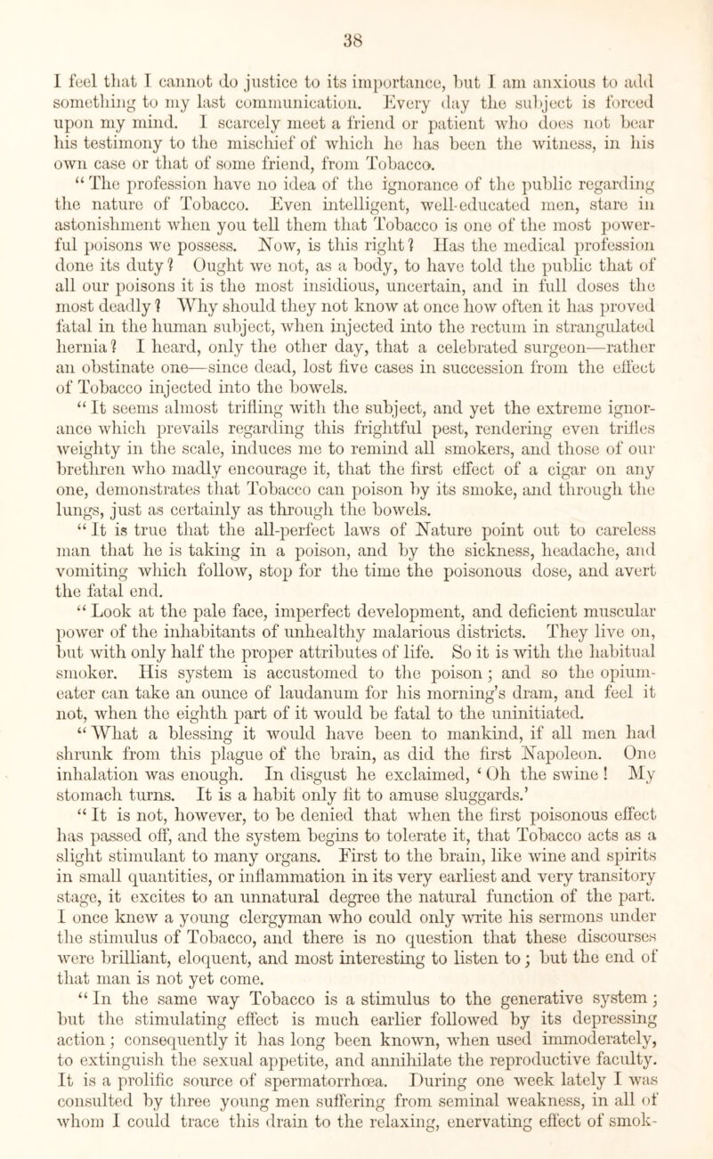 I feel that I cannot do justice to its importance, but I am anxious to add something to my last communication. Every day the subject is forced upon my mind. I scarcely meet a friend or patient who does not bear Ids testimony to the mischief of which he lias been the witness, in his own case or that of some friend, from Tobacco. “ The profession have no idea of the ignorance of the public regarding the nature of Tobacco. Even intelligent, well-educated men, stare in astonishment when you tell them that Tobacco is one of the most power¬ ful poisons we possess. Now, is this right ? Has the medical profession done its duty ? Ought we not, as a body, to have told the public that of all our poisons it is the most insidious, uncertain, and in full doses the most deadly 1 Why should they not know at once how often it has proved fatal in the human subject, when injected into the rectum in strangulated hernia? I heard, only the other day, that a celebrated surgeon—rather an obstinate one—since dead, lost five cases in succession from the effect of Tobacco injected into the bowels. “ It seems almost trifling with the subject, and yet the extreme ignor¬ ance which prevails regarding this frightful pest, rendering even trifles weighty in the scale, induces me to remind all smokers, and those of our brethren who madly encourage it, that the first effect of a cigar on any one, demonstrates that Tobacco can poison by its smoke, and through the lungs, just as certainly as through the bowels. “ It is true that the all-perfect laws of Nature point out to careless man that he is taking in a poison, and by the sickness, headache, and vomiting which follow, stop for the time the poisonous dose, and avert the fatal end. “ Look at the pale face, imperfect development, and deficient muscular power of the inhabitants of unhealthy malarious districts. They live on, but with only half the proper attributes of life. So it is with the habitual smoker. His system is accustomed to the poison; and so the opium- eater can take an ounce of laudanum for his morning’s dram, and feel it not, when the eighth part of it would be fatal to the uninitiated. “What a blessing it would have been to mankind, if all men had shrunk from this plague of the brain, as did the first Napoleon. One inhalation was enough. In disgust he exclaimed, ‘ Oh the swine ! My stomach turns. It is a habit only fit to amuse sluggards.’ “ It is not, however, to be denied that when the first poisonous effect has passed off, and the system begins to tolerate it, that Tobacco acts as a slight stimulant to many organs. First to the brain, like wine and spirits in small quantities, or inflammation in its very earliest and very transitory stage, it excites to an unnatural degree the natural function of the part. I once knew a young clergyman who could only write his sermons under the stimulus of Tobacco, and there is no question that these discourses were brilliant, eloquent, and most interesting to listen to; but the end of that man is not yet come. “ In the same way Tobacco is a stimulus to the generative system; but the stimulating effect is much earlier followed by its depressing action; consequently it has long been known, when used immoderately, to extinguish the sexual appetite, and annihilate the reproductive faculty. It is a prolific source of spermatorrhoea. During one week lately I was consulted by three young men suffering from seminal weakness, in all of whom I could trace this drain to the relaxing, enervating effect of smok-