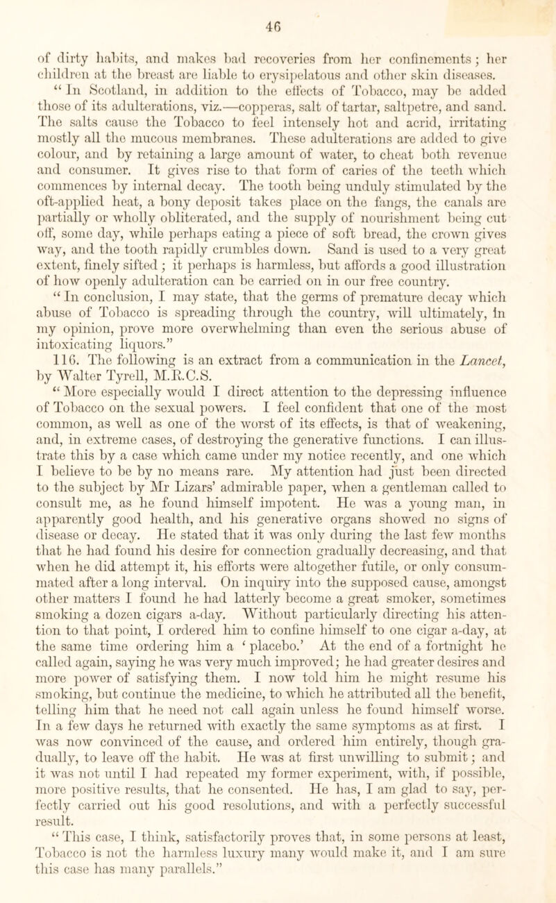 of dirty habits, and makes bad recoveries from her confinements; her children at the breast are liable to erysipelatous and other skin diseases. “ In Scotland, in addition to the effects of Tobacco, may be added those of its adulterations, viz.—copperas, salt of tartar, saltpetre, and sand. The salts cause the Tobacco to feel intensely hot and acrid, irritating mostly all the mucous membranes. These adulterations are added to give colour, and by retaining a large amount of water, to cheat botli revenue and consumer. It gives rise to that form of caries of the teeth which commences by internal decay. The tooth being unduly stimulated by the oft-applied heat, a bony deposit takes place on the fangs, the canals are partially or wholly obliterated, and the supply of nourishment being cut off, some day, while perhaps eating a piece of soft bread, the crown gives way, and the tooth rapidly crumbles down. Sand is used to a very great extent, finely sifted; it perhaps is harmless, but affords a good illustration of how openly adulteration can be carried on in our free country. “ In conclusion, I may state, that the germs of premature decay which abuse of Tobacco is spreading through the country, will ultimately, in my opinion, prove more overwhelming than even the serious abuse of intoxicating liquors.” 116. The following is an extract from a communication in the Lancet, by Walter Tyrell, M.K.C.S. “ More especially would I direct attention to the depressing influence of Tobacco on the sexual powers. I feel confident that one of the most common, as well as one of the worst of its effects, is that of weakening, and, in extreme cases, of destroying the generative functions. I can illus¬ trate this by a case which came under my notice recently, and one which I believe to be by no means rare. My attention had just been directed to the subject by Mr Lizars’ admirable paper, when a gentleman called to consult me, as he found himself impotent. He was a young man, in apparently good health, and his generative organs showed no signs of disease or decay. He stated that it was only during the last few months that he had found his desire for connection gradually decreasing, and that when he did attempt it, his efforts were altogether futile, or only consum¬ mated after a long interval. On inquiry into the supposed cause, amongst other matters I found he had latterly become a great smoker, sometimes smoking a dozen cigars a-day. Without particularly directing his atten¬ tion to that point, I ordered him to confine himself to one cigar a-day, at the same time ordering him a ‘ placebo.’ At the end of a fortnight he called again, saying he was very much improved; he had greater desires and more power of satisfying them. I now told him he might resume his smoking, but continue the medicine, to which he attributed all the benefit, telling him that he need not call again unless he found himself worse. In a few days he returned with exactly the same symptoms as at first. I was now convinced of the cause, and ordered him entirely, though gra¬ dually, to leave off the habit. He was at first unwilling to submit; and it was not until I had repeated my former experiment, with, if possible, more positive results, that he consented. He has, I am glad to say, per¬ fectly carried out his good resolutions, and with a perfectly successful result. “ This case, I think, satisfactorily proves that, in some persons at least, Tobacco is not the harmless luxury many would make it, and I am sure this case has many parallels.”