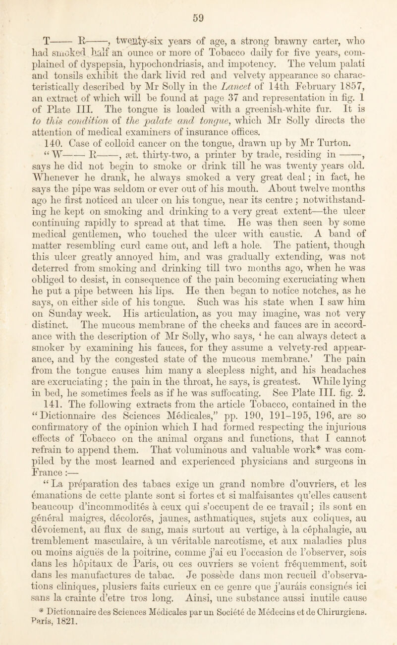 T-R-, twenty-six years of age, a strong brawny carter, who had smoked half an ounce or more of Tobacco daily for five years, com¬ plained of dyspepsia, hypochondriasis, and impotency. The velum palati and tonsils exhibit the dark livid red and velvety appearance so charac¬ teristically described by Mr Solly in the Lancet of 14th February 1857, an extract of which will be found at page 37 and representation in fig. 1 of Plate III. The tongue is loaded with a greenish-white fur. It is to this condition of the palate and tongue, which Mr Solly directs the attention of medical examiners of insurance offices. 140. Case of colloid cancer on the tongue, drawn up by Mr Turton. “ W-R-, set. thirty-two, a printer by trade, residing in-, says he did not begin to smoke or drink till he was twenty years old. Whenever he drank, he always smoked a very great deal; in fact, he says the pipe was seldom or ever out of his mouth. About twelve months ago he first noticed an ulcer on his tongue, near its centre; notwithstand¬ ing he kept on smoking and drinking to a very great extent—the ulcer continuing rapidly to spread at that time. He was then seen by some medical gentlemen, who touched the ulcer with caustic. A band of matter resembling curd came out, and left a hole. The patient, though this ulcer greatly annoyed him, and was gradually extending, was not deterred from smoking and drinking till two months ago, when he was obliged to desist, in consequence of the pain becoming excruciating when he put a pipe between his lips. He then began to notice notches, as he says, on either side of his tongue. Such was his state when I saw him on Sunday week. His articulation, as you may imagine, was not very distinct. The mucous membrane of the cheeks and fauces are in accord¬ ance with the description of Mr Solly, who says, ‘ he can always detect a smoker by examining his fauces, for they assume a velvety-red appear¬ ance, and by the congested state of the mucous membrane.’ The pain from the tongue causes him many a sleepless night, and his headaches are excruciating; the pain in the throat, he says, is greatest. While lying in bed, he sometimes feels as if he was suffocating. See Plate III. fig. 2. 141. The following extracts from the article Tobacco, contained in the “ Dictionnaire des Sciences Medicates,” pp. 190, 191-195, 196, are so confirmatory of the opinion which I had formed respecting the injurious effects of Tobacco on the animal organs and functions, that I cannot refrain to append them. That voluminous and valuable work* was com¬ piled by the most learned and experienced physicians and surgeons in France:— “ La preparation des tabacs exige un grand nombre d’ouvriers, et les emanations de cette plante sont si fortes et si malfaisantes qu’elles causent beaucoup d’incommodites a ceux qui s’occupent de ce travail; ils sont en general maigres, decolores, jaunes, asthmatiques, sujets aux coliques, au devoiement, au flux de sang, mais surtout au vertige, a la cephalagie, au tremblement masculaire, a un veritable narcotisme, et aux maladies plus ou moins aigues de la poitrine, comme j’ai eu l’occasion de l’observer, sois dans les hopitaux de Paris, ou ces ouvriers se voient frequemment, soit dans les manufactures de tabac. Je possede dans mon recueil d’observa- tions cliniques, plusiers faits curieux en ce genre que j’aurais consignes ici sans la crainte d’etre tros long. Ainsi, une substance aussi inutile cause * Dictionnaire des Sciences Medicates par un Societe de Medecins et de Cliirurgiens. Wris, 1821.