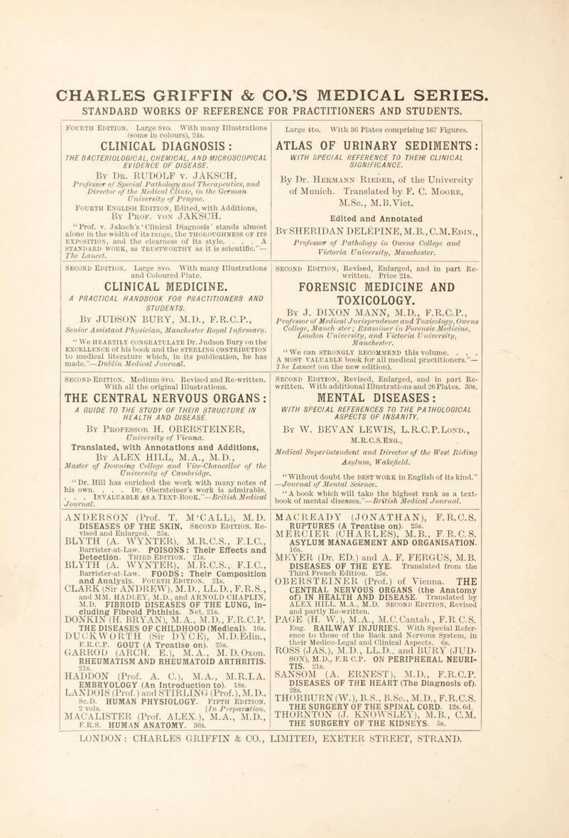 CHARLES GRIFFIN & CO.’S MEDICAL SERIES. STANDARD WORKS OF REFERENCE FOR PRACTITIONERS AND STUDENTS. Fourth Edition. Large 8vo. With many Illustrations (some in colours), 24s. CLINICAL DIAGNOSIS : THE BACTERIOLOGICAL, CHEMICAL, AND MICROSCOPICAL EVIDENCE OF DISEASE. By Dr. RUDOLF v. JAKSCH, Professor of Special Pathology and Therapeutics, and Director of the Medical Clinic, in the German University of Prague. Fourth English Edition, Edited, with Additions, By Prof, von JAKSCH. “Prof. v. Jaksch’s ‘ Clinical Diagnosis’ stands almost alone in the width of its range, the THOROUGHNESS OF ITS exposition, and the clearness of its style. ... A standard work, as trustworthy as it is scientific.”— The Lancet. Large 4to. With 36 Plates comprising 167 Figures. ATLAS OF URINARY SEDIMENTS: WITH SPECIAL REFERENCE TO THEIR CLINICAL SIGNIFICANCE. By Dr. Hermann Rieder, of the University of Munich. Translated by F. C. Moore, M.Sc., M.B.Vict. Edited and Annotated By SHERIDAN DELEPINE, M.B., C.M.Edin., Professor of Pathology in Owens College and Victoria University, Manchester. Second Edition. Large 8vo. With many Illustrations and Coloured Plate. CLINICAL MEDICINE. A PRACTICAL HANDBOOK FOR PRACTITIONERS AND STUDENTS. By JUDSON BURY, M.D., F.R.C.P., Senior Assistant Physician, Manchester Royal Infirmary. “ We HEARTILY congratulate Dr. Judson Bury on the excellence of liis book and the STERLING CONTRIBUTION to medical literature which, in its publication, he has made.”—Dublin Medical Journal. Second Edition, Revised, Enlarged, and in part Re¬ written. Price 21s. FORENSIC MEDICINE AND TOXICOLOGY. By J. DIXON MANN, M.D., F.R.C.P., Professor of Medical Jurisprudence and Toxicology, Owens College, Manch ster; Examiner in Forensic Medicine, London University, and Victoria University, M anchester. “ We can STRONGLY RECOMMEND this volume. . . . A most valuable book for all medical practitioners.”— 'The Lancet (on the new edition). Second Edition. Medium 8vo. Revised and Re-written. With all the original Illustrations. THE CENTRAL NERVOUS ORGANS: A GUIDE TO THE STUDY OF THEIR STRUCTURE IN HEALTH AND DISEASE. By Professor H. OBERSTEINER, University of Vienna. Translated, with Annotations and Additions, By ALEX HILL, M.A., M.D., Master of Downing College and Vice-Chancellor of the University of Cambridge. “Dr. Hill has enriched the work with many notes of his own. . . . Dr. Obersteiner’s work is admirable. . . . Invaluable as a Text-Book.”—British Medical Journal. Second Edition, Revised, Enlarged, and in part Re¬ written. With additional Illustrations and 26 Plates. 30s. MENTAL DISEASES: WITH SPECIAL REFERENCES TO THE PATHOLOGICAL ASPECTS OF INSANITY. By W. BE VAN LEWIS, L.R.C.P.Lond., M.R.C.S.ENG., Medical Superintendent and Director of the West Riding Asylum, Wakefield. “Without doubt the best work in English of its kind.” —Journal of Mental Science. “A book which will take the highest rank as a text¬ book of mental diseases.”—British Medical Journal. ANDERSON (Prof. T. M ‘C ALL), M.D. DISEASES OF THE SKIN. Second Edition, Re¬ vised and Enlarged. 25s. BLYTH (A. WYNTER), M.R.C.S., F.I.C., Barrister-at-Law. POISONS: Their Effects and Detection. Third Edition. 21s. BLYTH (A. WYNTER), M.R.C.S., F.I.C., Barrister-at-Law. FOODS : Their Composition and Analysis. Fourth Edition. 21s. CLARK (Sir ANDREW), M.D., LL.D., E.R.S., and MM. HADLEY, M.D., and ARNOLD CHAPLIN, M.D. FIBROID DISEASES OF THE LUNG, in¬ cluding Fibroid Phthisis. Net, 2ls. DONKIN (H. BRY'AN), M.A., M.D., F.R.C.P. THE DISEASES OF CHILDHOOD (Medical). 16s. DUCKWORTH (Sir DYCE), M.D.Edin., F.R.C.P. GOUT (A Treatise on). 25s. GARROD (ARCH. E.), M.A., M. D. Oxon. RHEUMATISM AND RHEUMATOID ARTHRITIS. 21s. HADDON (Prof. A. C.), M.A., M.R.I.A. EMBRYOLOGY (An Introduction to). 18s. LANDOIS (Prof.) and STIRLING (Prof.), M.D., Sc.D. HUMAN PHYSIOLOGY. Fifth Edition. 2 vols. [In Preparation. MACALISTER (Prof. ALEX.), M.A., M.D., F.R.S. HUMAN ANATOMY. 36s. MACREADY (JONATHAN), F.R.C.S. RUPTURES (A Treatise on). 25s. MERCIER (CHARLES), M.B., F.R.C.S. ASYLUM MANAGEMENT AND ORGANISATION. 16s. MEYER (Dr. ED.) and A. F. FERGUS, M.B. DISEASES OF THE EYE. Translated from the Third French Edition. 25s. OBERSTEINER (Prof.) of Vienna. THE CENTRAL NERVOUS ORGANS (the Anatomy of) IN HEALTH AND DISEASE. Translated by ALEX HILL. M.A., M.D. SECOND Edition, Revised and partly Re-written. PAGE (H. W.), M.A., M.C.Cantab., F.R C.S. Eng. RAILWAY INJURIES. With Special Refer¬ ence to those of the Back and Nervous System, in their Medico-Legal and Clinical Aspects. 6s. ROSS (JAS.), M.D., LL.D., and BURY (JUD¬ SON), M.D., F.R C.P. ON PERIPHERAL NEURI¬ TIS. 21s. SANSOM (A. ERNEST), M.D., F.R.C.P. DISEASES OF THE HEART (The Diagnosis of). 28s THORBURN (W.), B.S., B.Sc., M.D., F.R.C.S. THE SURGERY OF THE SPINAL CORD. 12s. 6d. THORNTON (J. KNOWSLEY), M.B., C.M. THE SURGERY OF THE KIDNEYS. 5s. LONDON: CHARLES GRIFFIN & CO., LIMITED, EXETER STREET, STRAND.