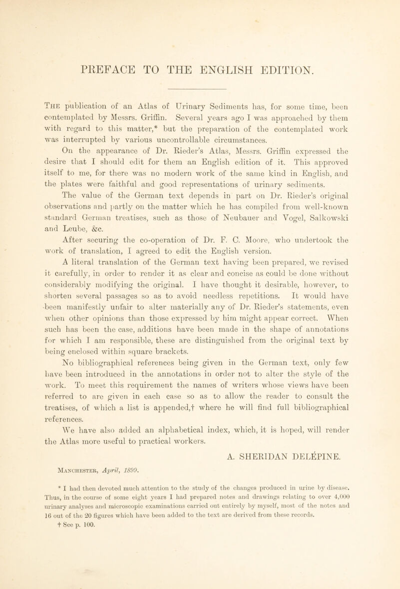 The publication of an Atlas of Urinary Sediments has, for some time, been contemplated by Messrs. Griffin. Several years ago I was approached by them with regard to this matter,* but the preparation of the contemplated work was interrupted by various uncontrollable circumstances. On the appearance of Dr. Rieder’s Atlas, Messrs. Griffin expressed the desire that I should edit for them an English edition of it. This approved itself to me, for there was no modern work of the same kind in English, and the plates were faithful and good representations of urinary sediments. The value of the German text depends in part on Dr. Rieder’s original observations and partly on the matter which he has compiled from well-known standard German treatises, such as those of Neubauer and Vogel, Salkowski and Leube, &c. After securing the co-operation of Dr. F. C. Moore, who undertook the work of translation, I agreed to edit the English version. A literal translation of the German text having been prepared, we revised it carefully, in order to render it as clear and concise as could be done without considerably modifying the original. I have thought it desirable, however, to shorten several passages so as to avoid needless repetitions. It would have •been manifestly unfair to alter materially any of Dr. Rieder’s statements, even when other opinions than those expressed by him might appear correct. When such has been the case, additions have been made in the shape of annotations for which I am responsible, these are distinguished from the original text by being enclosed within square brackets. No bibliographical references being given in the German text, only few have been introduced in the annotations in order not to alter the style of the work. To meet this requirement the names of writers whose views have been referred to are given in each case so as to allow the reader to consult the treatises, of which a list is appended,! where he will find full bibliographical references. We have also added an alphabetical index, which, it is hoped, will render the Atlas more useful to practical workers. A. SHERIDAN DELEPINE. Manchester, April, 1899. * I had then devoted much attention to the study of the changes produced in urine by disease. Thus, in the course of some eight years I had prepared notes and drawings relating to over 4,000 urinary analyses and microscopic examinations carried out entirely by myself, most of the notes and 16 out of the 20 figures which have been added to the text are derived from these records. t See p. 100.