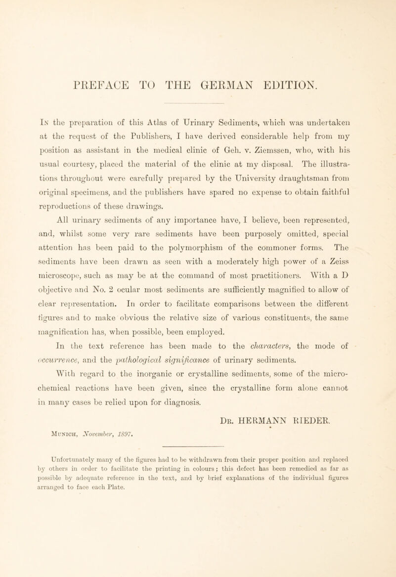 In the preparation of this Atlas of Urinary Sediments, which was undertaken at the request of the Publishers, I have derived considerable help from my position as assistant in the medical clinic of Geh. v. Ziemssen, who, with his usual courtesy, placed the material of the clinic at my disposal. The illustra¬ tions throughout were carefully prepared by the University draughtsman from original specimens, and the publishers have spared no expense to obtain faithful reproductions of these drawings. All urinary sediments of any importance have, I believe, been represented, and, whilst some very rare sediments have been purposely omitted, special attention has been paid to the polymorphism of the commoner forms. The sediments have been drawn as seen with a moderately high power of a Zeiss microscope, such as may be at the command of most practitioners. With a D objective and No. 2 ocular most sediments are sufficiently magnified to allow of clear representation. In order to facilitate comparisons between the different figures and to make obvious the relative size of various constituents, the same magnification has, when possible, been employed. In the text reference has been made to the characters, the mode of occurrence, and the pathological significance of urinary sediments. With regard to the inorganic or crystalline sediments, some of the micro¬ chemical reactions have been given, since the crystalline form alone cannot in many cases be relied upon for diagnosis. Dr. HERMANN RIEDER. Munich, November, 1897. Unfortunately many of the figures had to be withdrawn from their proper position and replaced by others in order to facilitate the printing in colours; this defect has been remedied as far as possible by adequate reference in the text, and by brief explanations of the individual figures arranged to face each Plate. O