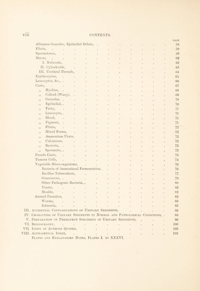 Vlll CONTENTS. PAGE Albumen Granules, Epithelial Debris, ....... 58 Fibrin, ........... 59 Spermatozoa, .......... 59 Mucus, ........... 62 I. Nubecula, ......... 62 II. Cylindroids, ......... 63 III. Urethral Threads, ........ 64 Erythrocytes, .......... 65 Leucocytes, &c., .......... 66 Casts, ........... 67 ,, Hyaline, .......... 68 ,, Colloid (Waxy), ......... 69 ,, Granular, .......... 70 ,, Epithelial, .......... 70 ,, Fatty, . . . . . . . . . . 71 ,, Leucocjde, ....... ... 71 ,, Blood, .......... 71 ,, Pigment, .......... 71 ,, Fibrin, .......... 72 ,, Mixed Forms, ......... 72 ,, Ammonium Urate, ........ 72 ,, Calcareous, ......... 72 ,, Bacteria, ...... .... 73 ,, Spermatic, .......... 73 Pseudo Casts, .......... 73 Tumour Cells, .......... 74 Vegetable Micro-organisms, ........ 76 Bacteria of Ammoniacal Fermentation, ...... 76 Bacillus Tuberculosis, ........ 77 Gonococcus, . . ....... 79 Other Pathogenic Bacteria, ........ 80 Yeasts, .......... 82 Moulds, .......... 82 Animal Parasites, ......... 83 Worms, .......... 83 Infusoria, .......... 85 III. Accidental Contaminations of Urinary Sediments, .... 86 IV. Characters of Urinary Sediments in Normal and Pathological Conditions, . 88 V. Preparation of Permanent Specimens of Urinary Sediments, ... 96 VI. Bibliography, ........ . 100 VII. Index of Authors Quoted, ... ..... 103 VIII. Alphabetical Index, ......... 105 Plates and Explanatory Notes, Plates 1. to XXXVI.