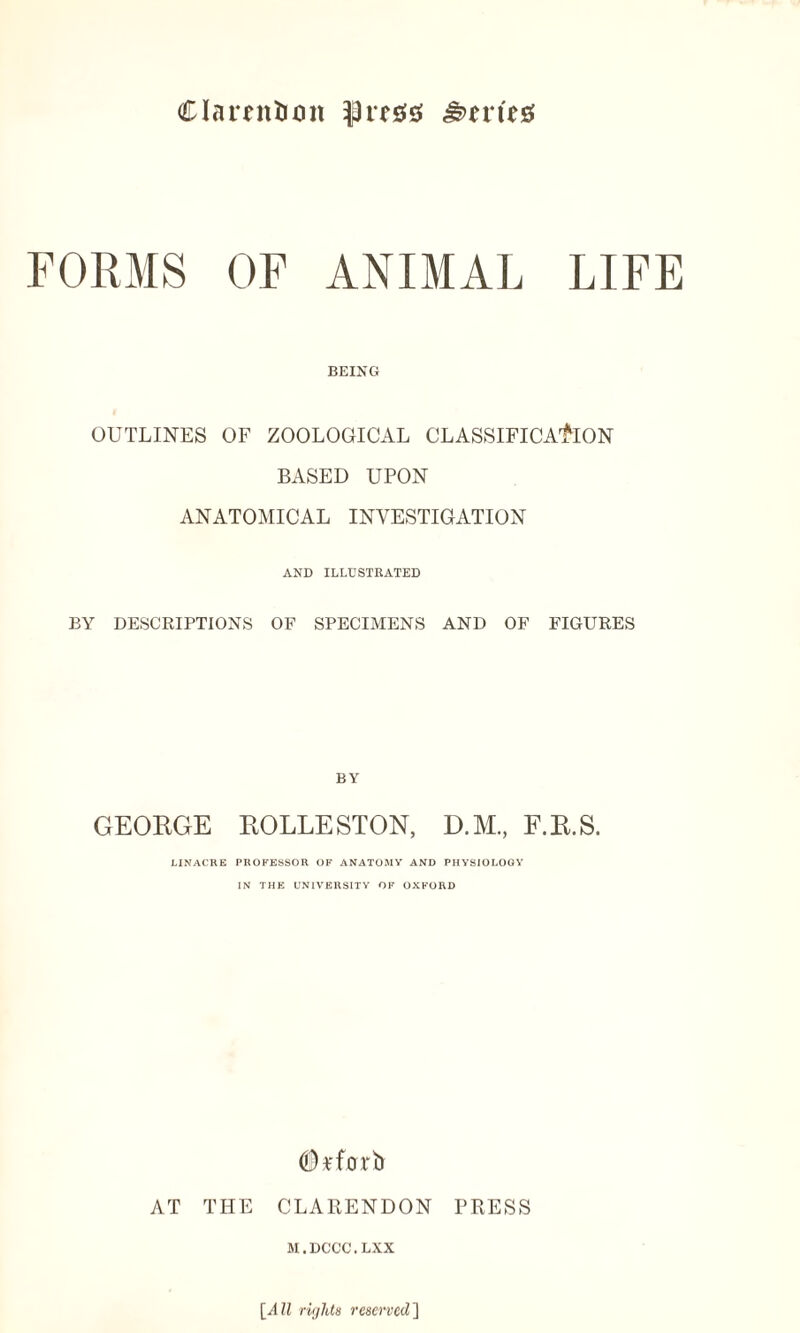Clarendon &n\t# FORMS OF ANIMAL LIFE BEING OUTLINES OF ZOOLOGICAL CLASSIFICATION BASED UPON ANATOMICAL INVESTIGATION AND ILLUSTRATED BY DESCRIPTIONS OF SPECIMENS AND OF FIGURES BY GEORGE ROLLESTON, D.M, F.R.S. LINACRE PROFESSOR OF ANATOMY AND PHYSIOLOGY IN THE UNIVERSITY OF OXFORD <D*forb AT THE CLARENDON PRESS M.DCCC.LXX [All rights reserved]