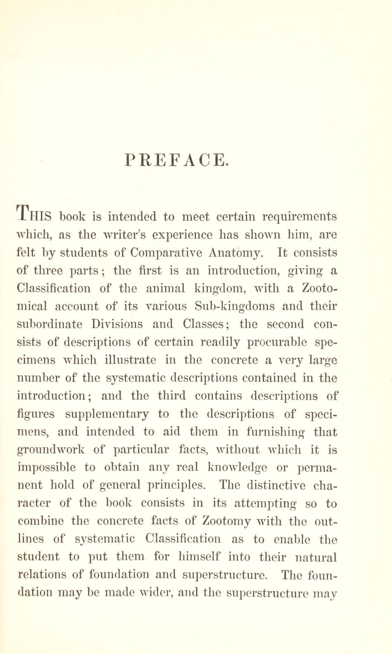 PREFACE. LHIS book is intended to meet certain requirements which, as the writer’s experience has shown him, are felt hy students of Comparative Anatomy. It consists of three parts; the first is an introduction, giving a Classification of the animal kingdom, with a Zooto- mical account of its various Sub-kingdoms and their subordinate Divisions and Classes; the second con¬ sists of descriptions of certain readily procurable spe¬ cimens which illustrate in the concrete a very large number of the systematic descriptions contained in the introduction; and the third contains descriptions of figures supplementary to the descriptions of speci¬ mens, and intended to aid them in furnishing that groundwork of particular facts, without which it is impossible to obtain any real knowledge or perma¬ nent hold of general principles. The distinctive cha¬ racter of the hook consists in its attempting so to combine the concrete facts of Zootomy with the out¬ lines of systematic Classification as to enable the student to put them for himself into their natural relations of foundation and superstructure. The foun¬ dation may be made wider, and the superstructure may