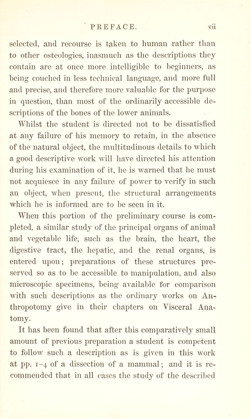 selected, and recourse is tpken to human rather than to other osteologies, inasmuch as the descriptions they contain are at once more intelligible to beginners, as being couched in less technical language, and more full and precise, and therefore more valuable for the purpose in question, than most of the ordinarily accessible de¬ scriptions of the bones of the lower animals. Whilst the student is directed not to be dissatisfied at any failure of his memory to retain, in the absence of the natural object, the multitudinous details to which a good descriptive work will have directed his attention during his examination of it, he is warned that he must not acquiesce in any failure of power to verify in such an object, when present, the structural arrangements which he is informed are to be seen in it. When this portion of the preliminary course is com¬ pleted, a similar study of the principal organs of animal and vegetable life, such as the brain, the heart, the digestive tract, the hepatic, and the renal organs, is entered upon; preparations of these structures pre¬ served so as to be accessible to manipulation, and also microscopic specimens, being available for comparison with such descriptions as the ordinary works on An- thropotomy give in their chapters on Visceral Ana¬ tomy. It has been found that after this comparatively small amount of previous preparation a student is competent to follow such a description as is given in this work at pp. 1-4 of a dissection of a mammal; and it is re¬ commended that in all cases the study of the described