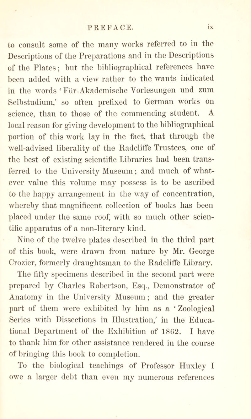 to consult some of the many works referred to in the Descriptions of the Preparations and in the Descriptions of the Plates; but the bibliographical references have been added with a view rather to the wants indicated in the words ‘ Fiir Akademische Vorlesungen und zum Selbstudium,’ so often prefixed to German works on science, than to those of the commencing student. A local reason for giving development to the bibliographical portion of this work lay in the fact, that through the well-advised liberality of the Radcliffe Trustees, one of the best of existing scientific Libraries had been trans¬ ferred to the University Museum; and much of what¬ ever value this volume may possess is to be ascribed to the happy arrangement in the way of concentration, whereby that magnificent collection of books has been placed under the same roof, with so much other scien¬ tific apparatus of a non-literary kind. Nine of the twelve plates described in the third part of this book, were drawn from nature by Mr. George Crozier, formerly draughtsman to the Radcliffe Library. The fifty specimens described in the second part were prepared by Charles Robertson, Esq., Demonstrator of Anatomy in the University Museum; and the greater part of them were exhibited by him as a ‘ Zoological Series with Dissections in Illustration,’ in the Educa¬ tional Department of the Exhibition of 18G2. I have to thank him for other assistance rendered in the course of bringing this book to completion. To the biological teachings of Professor Huxley I owe a larger debt than even my numerous references