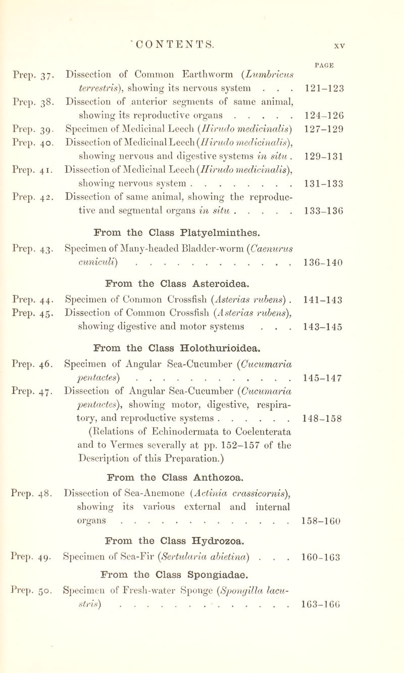 Prep. 37. Prep. 38. Prep. 39. Prep. 40. Prep. 41. Prep. 42. Prep. 43. Prep. 44. Prep. 45. Prep. 46. Prep. 47. Prep. 48. Prep. 49- Dissection of Common Earthworm (Lumbricus terrestris), showing its nervous system Dissection of anterior segments of same animal, showing its reproductive organs. Specimen of Medicinal Leech (Hirudo medicinalis) Dissection of Medicinal Leech (Hirudo medicinalis), showing nervous and digestive systems in situ . Dissection of Medicinal Leech (Hirudo medicinalis), showing nervous system. Dissection of same animal, showing the reproduc¬ tive and segmental organs in situ. PAGE 121-12.3 124-12G 127-129 129-131 131-133 133-136 From the Class Platyelminth.es. Specimen of Many-headed Bladder-worm (Caenurus cuniculi).136-140 From the Class Asteroidea. Specimen of Common Crossfish (Asterias rubens) . Dissection of Common Crossfish (Asterias rubens), showing digestive and motor systems From the Class Holothurioidea. Specimen of Angular Sea-Cucumber (Gucumaria pentactes).145-147 Dissection of Angular Sea-Cucumber (Gucumaria pentactes), showing motor, digestive, respira¬ tory, and reproductive systems.148-158 (Relations of Echinodermata to Coelenterata and to Vermes severally at pp. 152-157 of the Description of this Preparation.) From the Class Anthozoa. Dissection of Sea-Anemone (Actinia crassicornis), showing its various external and internal organs . 158-160 From the Class Hydrozoa. Specimen of Sea-Fir (Sertularia abietina) . . . 160-163 From the Class Spongiadae. Specimen of Fresh-water Sponge (Spongilla lacu- stris) . . 141-143 143-145 Prep. 50. 163-166