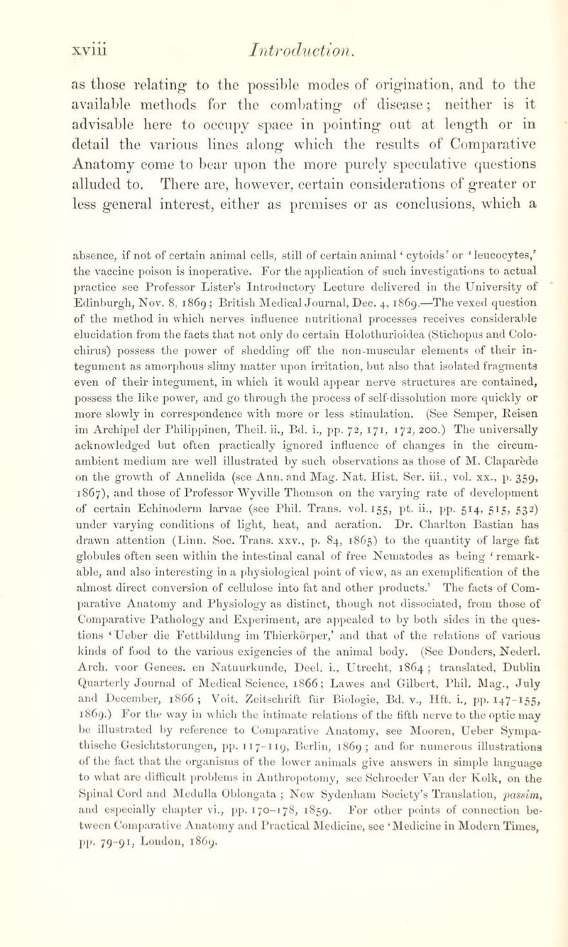 as those relating to the possible modes of origination, and to the available methods for the combating of disease; neither is it advisable here to occupy space in pointing out at length or in detail the various lines along which the results of Comparative Anatomy come to bear upon the more purely speculative questions alluded to. There are, however, certain considerations of greater or less general interest, either as premises or as conclusions, which a absence, if not of certain animal cells, still of certain animal ‘ cytoids ’ or ‘ leucocytes,’ the vaccine poison is inoperative. For the application of such investigations to actual practice see Professor Lister’s Introductory Lecture delivered in the University of Edinburgh, Nov. 8, 1869; British Medical Journal, Dec. 4,1869.—The vexed question of the method in which nerves influence nutritional processes receives considerable elucidation from the facts that not only do certain Holothurioidea (Stichopus and Colo- chirus) possess the power of shedding off the non-muscular elements of their in¬ tegument as amorphous slimy matter upon irritation, but also that isolated fragments even of their integument, in which it would appear nerve structures are contained, possess the like power, and go through the process of self-dissolution more quickly or more slowly in correspondence with more or less stimulation. (See Semper, Eeisen im Archipel der Philippinen, Theil. ii., Bd. i., pp. 72, 171, 172, 200.) The universally acknowledged but often practically ignored influence of changes in the circum¬ ambient medium are well illustrated by such observations as those of M. Claparede on the growth of Annelida (see Ann. and Mag. Nat. Hist. Ser. iii., vol. xx., p. 359, 1867), and those of Professor Wyville Thomson on the varying rate of development of certain Ecliinoderm larvae (see Phil. Trans, vol. 155, pt. ii., pp. 514, 515, 332) under varying conditions of light, heat, and aeration. Dr. Charlton Bastian has drawn attention (Linn. Soc. Trans, xxv., p. 84, 1865) to the quantity of large fat globules often seen within the intestinal canal of free Nematodes as being ‘remark¬ able, and also interesting in a physiological point of view, as an exemplification of the almost direct conversion of cellulose into fat and other products.’ The facts of Com¬ parative Anatomy and Physiology as distinct, though not dissociated, from those of Comparative Pathology and Experiment, are appealed to by both sides in the ques¬ tions ‘Ueber die Fettbildung im Thierkbrper,’ and that of the relations of various kinds of food to the various exigencies of the animal body. (See Donders, Nederl. Arch, voor Genees. en Natuurkunde, Deel. i., Utrecht, 1864 ; translated, Dublin Quarterly Journal of Medical Science, 1866; Lawes and Gilbert, Phil. Mag., July and December, 1866; Voit. Zeitschrift fur Biologie, Bd. v., lift, i., pp. 147-155, 1869.) For the way in which the intimate relations of the fifth nerve to the optic may be illustrated by reference to Comparative Anatomy, see Mooren, Ueber Sympa- thische Gesichtstorungen, pp. 11 7-119, Berlin, 1869; and for numerous illustrations of the fact that the organisms of the lower animals give answers in simple language to what are difficult problems in Anthropotomy, see Schroeder Van der lvolk, on the Spinal Cord and Medulla Oblongata ; New Sydenham Society’s Translation, passim, and especially chapter vi., pp. 170-178, 1859. For other points of connection be¬ tween Comparative Anatomy and Practical Medicine, see ‘Medicine in Modern Times, pp. 79-91, London, 1869.