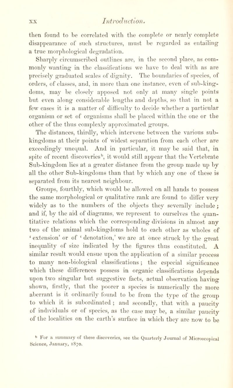 then found to be correlated with the complete or nearly complete disappearance of such structures, must be regarded as entailing a true morphological degradation. Sharply circumscribed outlines are, in the second place, as com¬ monly wanting in the classifications we have to deal with as are precisely graduated scales of dignity. The boundaries of species, of orders, of classes, and, in more than one instance, even of sub-king¬ doms, may be closely apposed not only at many single points but even along considerable lengths and depths, so that in not a few cases it is a matter of difficulty to decide whether a particular organism or set of organisms shall be placed within the one or the other of the thus complexly approximated groups. The distances, thirdly, which intervene between the various sub¬ kingdoms at their points of widest separation from each other are exceedingly unequal. And in particular, it may be said that, in spite of recent discoveries1*, it would still appear that the Vertebrate Sub-kingdom lies at a greater distance from the group made up by all the other Sub-kingdoms than that by which any one of these is separated from its nearest neighbour. Groups, fourthly, which would be allowed on all hands to possess the same morphological or qualitative rank are found to differ very widely as to the numbers of the objects they severally include; and if, by the aid of diagrams, we represent to ourselves the quan¬ titative relations which the corresponding divisions in almost any two of the animal sub-kingdoms hold to each other as wholes of ‘ extension’ or of ‘ denotation,’ we are at once struck by the great inequality of size indicated by the figures thus constituted. A similar result would ensue upon the application of a similar process to many non-biological classifications; the especial significance which these differences possess in organic classifications depends upon two singular but suggestive facts, actual observation having shown, firstly, that the poorer a species is numerically the more aberrant is it ordinarily found to be from the type of the group to which it is subordinated ; and secondly, that with a paucity of individuals or of species, as the case may be, a similar paucity of the localities on the earth’s surface in which they are now to be *> For a summary of these discoveries, see the Quarterly Journal of Microscopical Science, January, 1870.