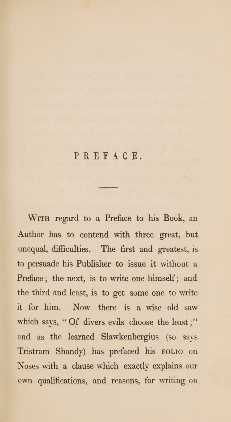 PREFACE. Wit regard to a Preface to his Book, an Author has to contend with three great, but unequal, difficulties. The first and greatest, is to persuade his Publisher to issue it without a Preface ; the next, is to write one himself; and the third and least, is to get some one to write it for him. Now there is a wise old saw which says, “ Of divers evils choose the least ;” and as the learned Slawkenbergius (so says Tristram Shandy) has prefaced his FOLIO on Noses with a clause which exactly explains our own qualifications, and reasons, for writing on.