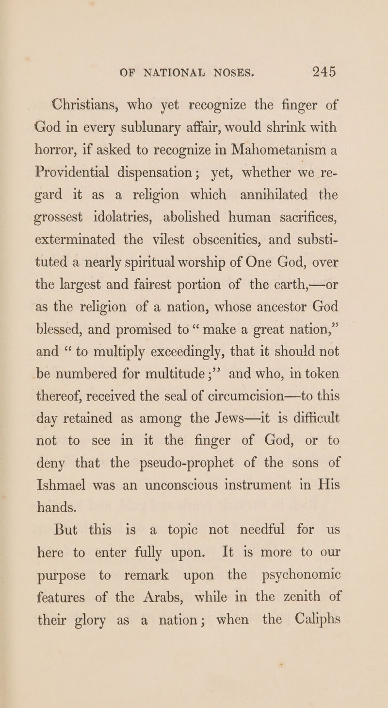 Christians, who yet recognize the finger of God in every sublunary affair, would shrink with horror, if asked to recognize in Mahometanism a Providential dispensation; yet, whether we re- gard it as a religion which annihilated the grossest idolatries, abolished human sacrifices, exterminated the vilest obscenities, and substi- tuted a nearly spiritual worship of One God, over the largest and fairest portion of the earth,—or as the religion of a nation, whose ancestor God blessed, and promised to “ make a great nation,” and “ to multiply exceedingly, that it should not be numbered for multitude ;’’? and who, in token thereof, received the seal of circumcision—to this day retained as among the Jews—it is difficult not to see in it the finger of God, or to deny that the pseudo-prophet of the sons of Ishmael was an unconscious instrument in His hands. But this is a topic not needful for us here to enter fully upon. It 1s more to our purpose to remark upon the psychonomic features of the Arabs, while in the zenith of their glory as a nation; when the Caliphs