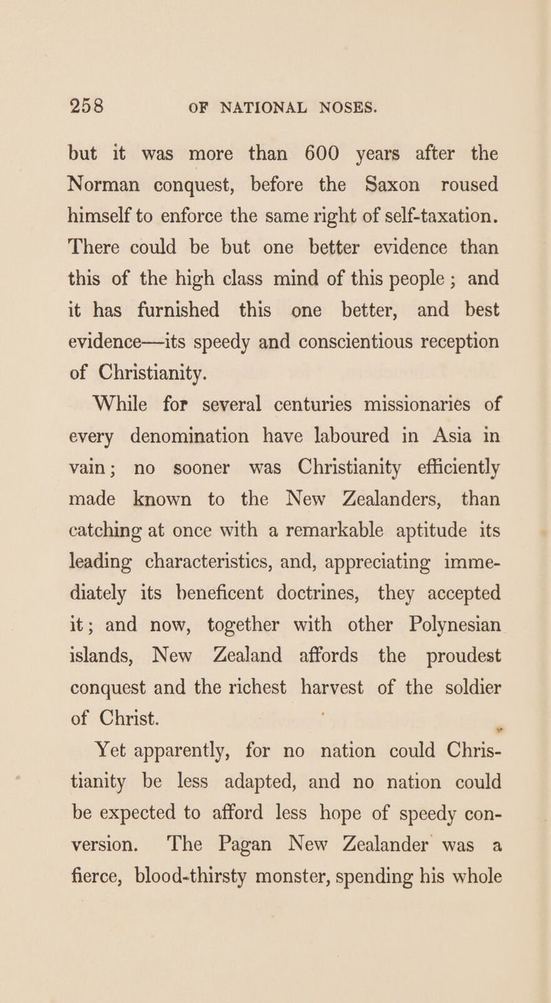 but it was more than 600 years after the Norman conquest, before the Saxon roused himself to enforce the same right of self-taxation. There could be but one better evidence than this of the high class mind of this people ; and it has furnished this one better, and _ best evidence—its speedy and conscientious reception of Christianity. While for several centuries missionaries of every denomination have laboured in Asia in vain; no sooner was Christianity efficiently made known to the New Zealanders, than catching at once with a remarkable aptitude its leading characteristics, and, appreciating imme- diately its beneficent doctrines, they accepted it; and now, together with other Polynesian islands, New Zealand affords the proudest conquest and the richest harvest of the soldier of Christ. Yet apparently, for no nation could Chris- tianity be less adapted, and no nation could be expected to afford less hope of speedy con- ia version. The Pagan New Zealander was a fierce, blood-thirsty monster, spending his whole