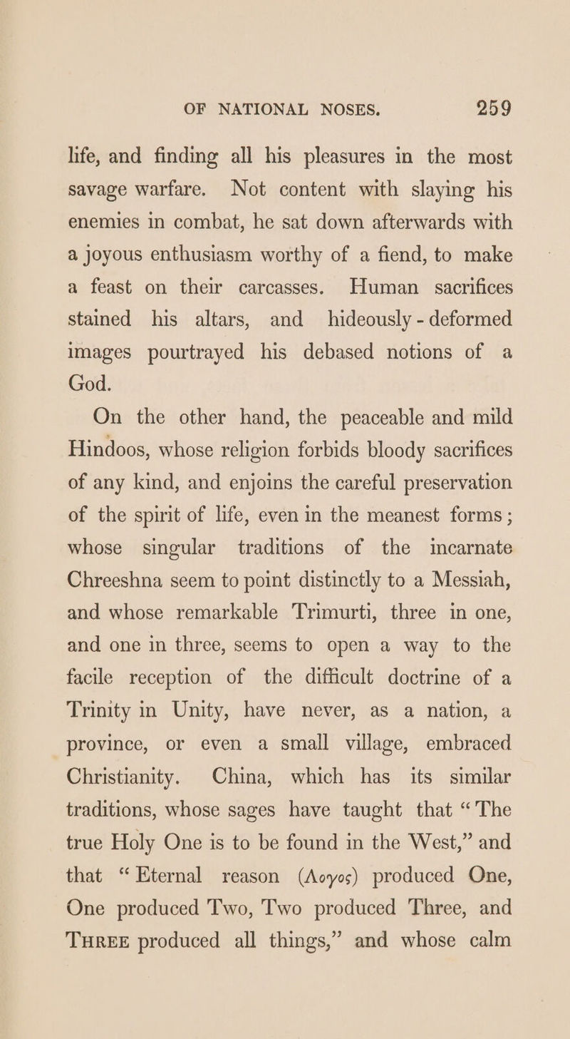 life, and finding all his pleasures in the most savage warfare. Not content with slaying his enemies in combat, he sat down afterwards with a joyous enthusiasm worthy of a fiend, to make a feast on their carcasses. Human sacrifices stained his altars, and hideously - deformed images pourtrayed his debased notions of a God. On the other hand, the peaceable and mild Hindoos, whose religion forbids bloody sacrifices of any kind, and enjoins the careful preservation of the spirit of life, even in the meanest forms ; whose singular traditions of the incarnate Chreeshna seem to point distinctly to a Messiah, and whose remarkable Trimurti, three in one, and one in three, seems to open a way to the facile reception of the difficult doctrine of a Trinity in Unity, have never, as a nation, a province, or even a small village, embraced Christianity. China, which has its similar traditions, whose sages have taught that “The true Holy One is to be found in the West,” and that “ Eternal reason (Aoyos) produced One, One produced Two, Two produced Three, and THREE produced all things,” and whose calm