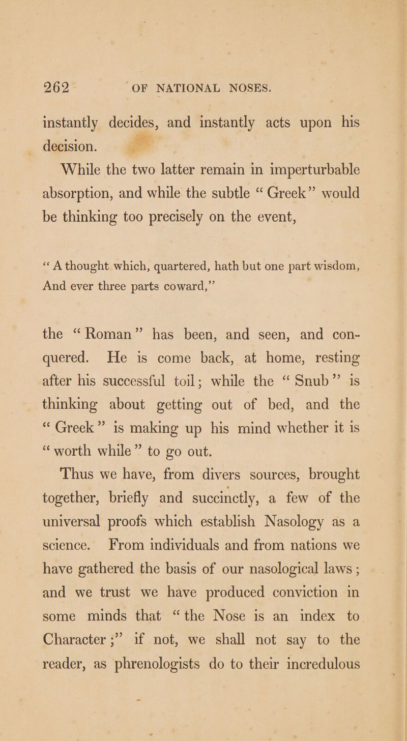 instantly decides, and instantly acts upon his — decision. F ud While the two latter remain in imperturbable absorption, and while the subtle “ Greek” would be thinking too precisely on the event, « A thought which, quartered, hath but one part wisdom, And ever three parts coward,” the “Roman” has been, and seen, and con- quered. He is come back, at home, resting after his successful toil; while the “ Snub” is thinking about getting out of bed, and the “ Greek” is making up his mind whether it is “worth while” to go out. Thus we have, from divers sources, brought together, briefly and succinctly, a few of the universal proofs which establish Nasology as a science. From individuals and from nations we have gathered the basis of our nasological laws ; and we trust we have produced conviction in some minds that “the Nose is an index to b] Character ;” if not, we shall not say to the reader, as phrenologists do to their incredulous