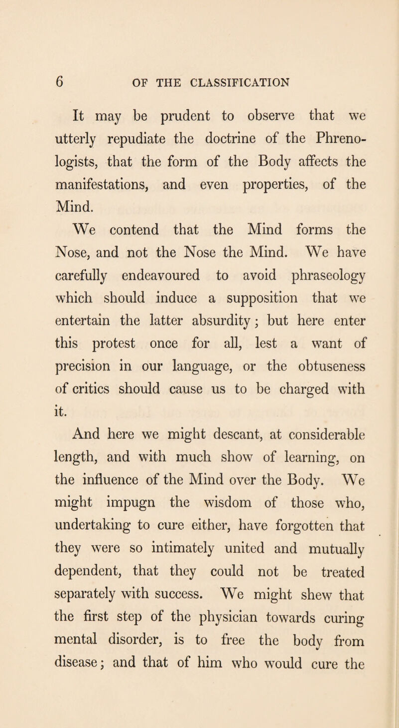 It may be prudent to observe that we utterly repudiate the doctrine of the Phreno¬ logists, that the form of the Body affects the manifestations, and even properties, of the Mind. We contend that the Mind forms the Nose, and not the Nose the Mind. We have carefully endeavoured to avoid phraseology which should induce a supposition that we entertain the latter absurdity; but here enter this protest once for all, lest a want of precision in our language, or the obtuseness of critics should cause us to be charged with it. And here we might descant, at considerable length, and with much show of learning, on the influence of the Mind over the Body. We might impugn the wisdom of those who, undertaking to cure either, have forgotten that they were so intimately united and mutually dependent, that they could not be treated separately with success. We might shew that the first step of the physician towards curing mental disorder, is to free the body from disease; and that of him who would cure the