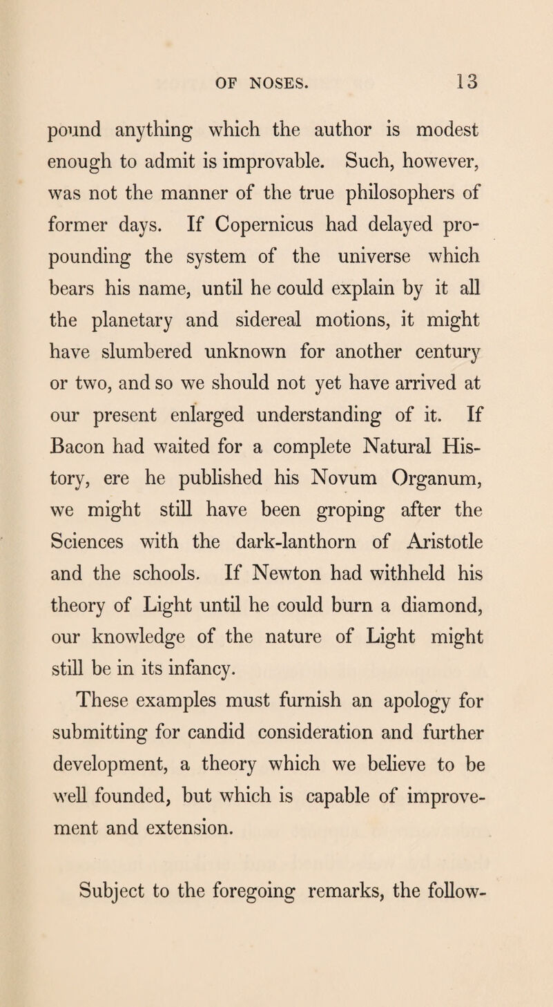 pound anything which the author is modest enough to admit is improvable. Such, however, was not the manner of the true philosophers of former days. If Copernicus had delayed pro¬ pounding the system of the universe which bears his name, until he could explain by it all the planetary and sidereal motions, it might have slumbered unknown for another century or two, and so we should not yet have arrived at our present enlarged understanding of it. If Bacon had waited for a complete Natural His¬ tory, ere he published his Novum Organum, we might still have been groping after the Sciences with the dark-lanthorn of Aristotle and the schools. If Newton had withheld his theory of Light until he could burn a diamond, our knowledge of the nature of Light might still be in its infancy. These examples must furnish an apology for submitting for candid consideration and further development, a theory which we believe to be well founded, but which is capable of improve¬ ment and extension. Subject to the foregoing remarks, the follow-