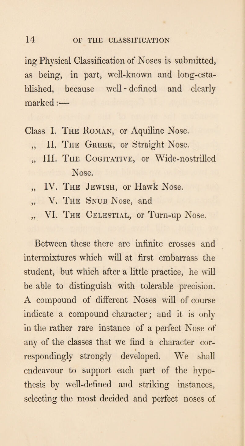 ing Physical Classification of Noses is submitted, as being, in part, well-known and long-esta¬ blished, because well - defined and clearly marked :— Class I. The Roman, or Aquiline Nose. „ II. The Greek, or Straight Nose. „ III. The Cogitative, or Wide-nostrilled Nose. „ IV. The Jewish, or Hawk Nose. „ V. The Snub Nose, and „ VI. The Celestial, or Turn-up Nose. Between these there are infinite crosses and intermixtures which will at first embarrass the student, but which after a little practice, he will be able to distinguish with tolerable precision. A compound of different Noses will of course indicate a compound character; and it is only in the rather rare instance of a perfect Nose of any of the classes that we find a character cor- i respondingly strongly developed. We shall endeavour to support each part of the hypo¬ thesis by well-defined and striking instances, selecting the most decided and perfect noses of