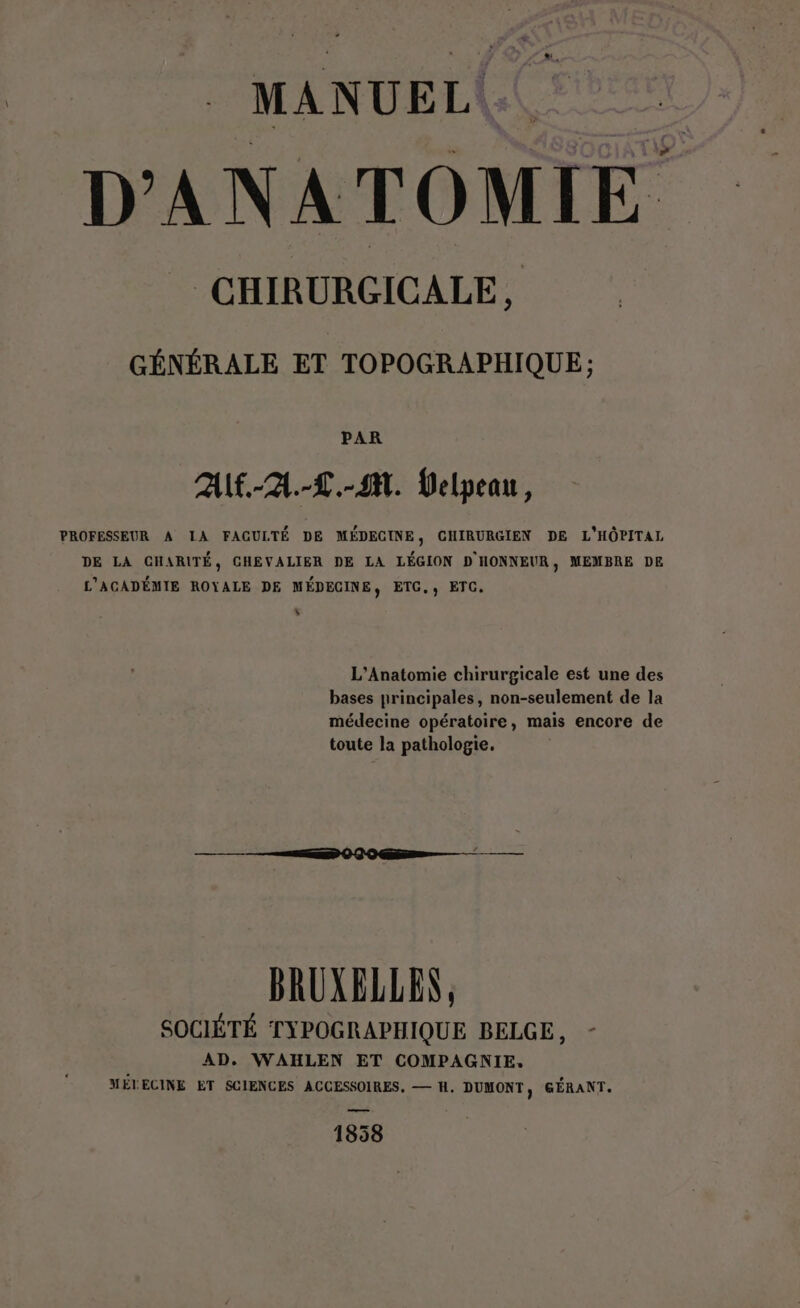 MANUEL. ; D'ANATOMIE CHIRURGICALE, GÉNÉRALE ET TOPOGRAPHIQUE; PAR AUf.-2A.-L.-4M. Velpeau, PROFESSEUR A IA FAGULTÉ DE MÉDECINE, CHIRURGIEN DE L'HÔPITAL DE LA CHARITÉ, CHEVALIER DE LA LÉGION D HONNEUR, MEMBRE DE L’AGADÉMIE ROYALE DE MÉDECINE, ETC., ETC. L] L'Anatomie chirurgicale est une des bases principales, non-seulement de la médecine opératoire, mais encore de toute la pathologie, BRUXELLEN, SOCIÉTÉ TYPOGRAPHIQUE BELGE, AD. WAHLEN ET COMPAGNIE. MÉTECINE ET SCIENCES ACCESSOIRES, — H, DUMONT, GÉRANT. 1858