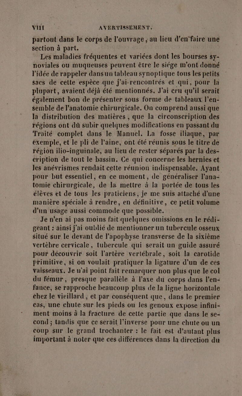 partout dans le corps de l'ouvrage ; au lieu d’enfaire une section à part. Les maladies fréquentes et variées dont les bourses sy- noviales ou muqueuses peuvent être le siége m'ont donné l'idée de rappeler dans un tableau synoptique tous les petits sacs de celte espèce que j'ai-rencontrés et qui, pour la plupart, avaient déjà été mentionnés. J'ai cru qu’il serait également bon de présenter sous forme de tableaux l’en- semble de l'anatomie chirurgicale. On comprend aussi que la distribution des matières , que la circonscription des régions ont dù subir quelques modifications en passant du Traité complet dans le Manuel. La fosse iliaque, par exemple, et le pli de laine, ont été réunis sous le titre de région ilio-inguinale, au lieu de rester séparés par la des- cription de tout le bassin. Ce qui concerne les hernies et les anévrismes rendait cette réunion indispensable. Ayant pour but essentiel, en ce moment, de généraliser l’ana- tomie chirurgicale, de la mettre à la portée de tous les élèves et de tous les praticiens, je me suis attaché d’une manière spéciale à rendre, en définitive, ce petit volume d'un usage aussi commode que possible. Je n’en ai pas moins fait quelques omissions en le rédi- geant : ainsi j'ai oublié de mentionner un tubercule osseux Situé sur le devant de l’apophyse transverse de la sixième vertèbre cervicale, tubercule qui serait un guide assuré pour découvrir soit l'artère vertébrale, soit la carotide primitive, si on voulait pratiquer la ligature d’un de ces vaisseaux. Je n'ai point fait remarquer non plus que le col du fémur, presque parallèle à l’axe du corps dans l’en- fance, se rapproche beaucoup plus de la ligne horizontale chez le vieillard, et par conséquent que, dans le premier cas, une chule sur les pieds ou les genoux expose infini- ment moins à la fracture de cette partie que dans le se- cond ; tandis que ce serait l’inverse pour une chute ou un coup sur le grand trochanter : le fait est d’autant plus important à noter que ces différences dans la direction du