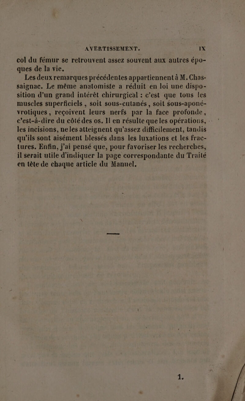 col du fémur se retrouvent assez souvent aux autres épo- ques de la vie. Les deux remarques précédentes appartiennent à M. Chas- saignac. Le même anatomiste a réduit en loi une dispo- sition d’un grand intérêt chirurgical : c’est que tous les muscles superficiels , soit sous-cutanés , soit Sous-aponé- vrotiques, reçoivent leurs nerfs par la face profonde, c’est-à-dire du côté des os. Il en résulte que les opérations, les incisions, ne les atteignent qu’assez difficilement, tandis qu’ils sont aisément blessés dans les luxations et les frac- tures. Enfin, j’ai pensé que, pour favoriser les recherches, il serait utile d'indiquer la page correspondante du Traité en tête de chaque article du Manuel, 1.