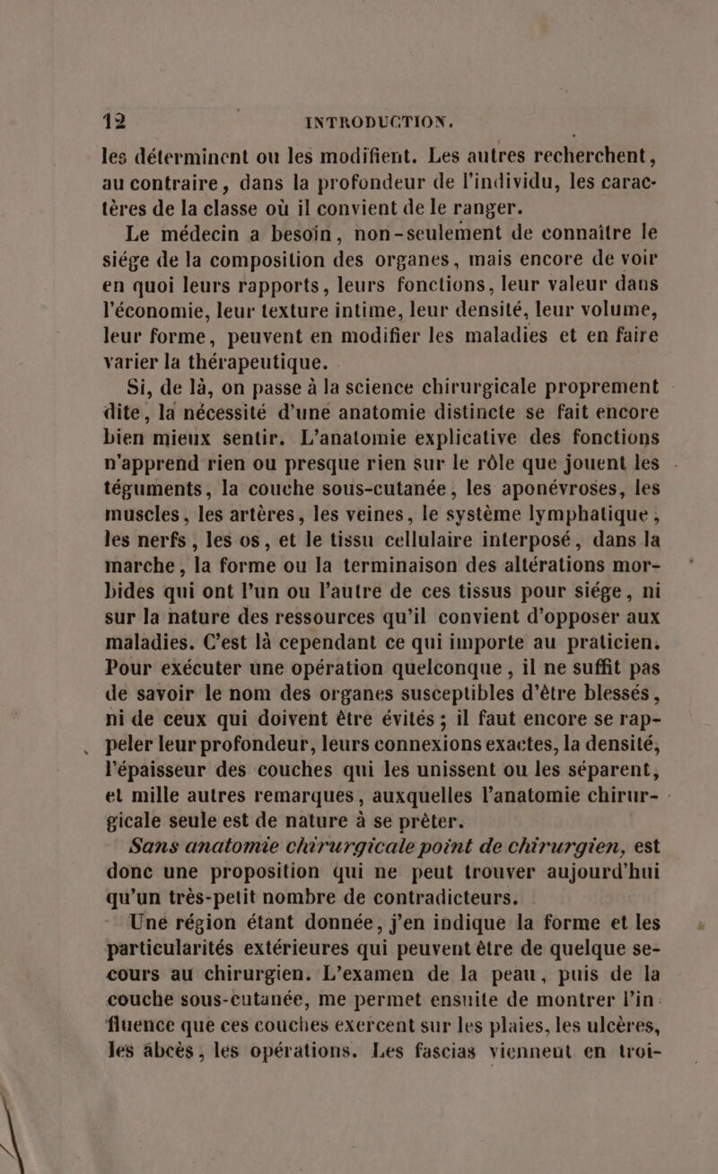 les déterminent ou les modifient. Les autres recherchent, au contraire, dans la profondeur de l'individu, les carac- tères de la classe où il convient de le ranger. Le médecin a besoin, non-seulement de connaître le siége de la composition des organes, mais encore de voir en quoi leurs rapports, leurs fonctions, leur valeur dans l’économie, leur texture intime, leur densité, leur volume, leur forme, peuvent en modifier les maladies et en faire varier la thérapeutique. Si, de là, on passe à la science chirurgicale proprement dite, la nécessité d’une anatomie distincte se fait encore bien mieux sentir. L’anatomie explicative des fonctions n'apprend rien ou presque rien sur le rôle que jouent les téguments, la couche sous-cutanée, les aponévroses, les muscles, les artères, les veines, le système lymphatique , les nerfs , les os, et le tissu cellulaire interposé, dans la marche , la forme ou la terminaison des altérations mor- bides qui ont l’un ou l’autre de ces tissus pour siége, ni sur la nature des ressources qu’il convient d’opposer aux maladies. C’est là cependant ce qui importe au praticien, Pour exécuter une opération quelconque , il ne suffit pas de savoir le nom des organes susceptibles d’être blessés , ni de ceux qui doivent être évités ; il faut encore se rap- peler leur profondeur, leurs connexions exactes, la densité, l'épaisseur des couches qui les unissent ou les séparent, el mille autres remarques, auxquelles l'anatomie chirur- gicale seule est de nature à se prèter. Sans anatomie chirurgicale point de chirurgien, est donc une proposition qui ne peut trouver aujourd'hui qu’un très-petit nombre de contradicteurs. Une région étant donnée, j’en indique la forme et les particularités extérieures qui peuvent être de quelque se- cours au chirurgien. L’examen de la peau, puis de la couche sous-cutanée, me permet ensuite de montrer l'in. fluence que ces couches exercent sur les plaies, les ulcères, les abcès , les opérations. Les fascias vienneut en troi-