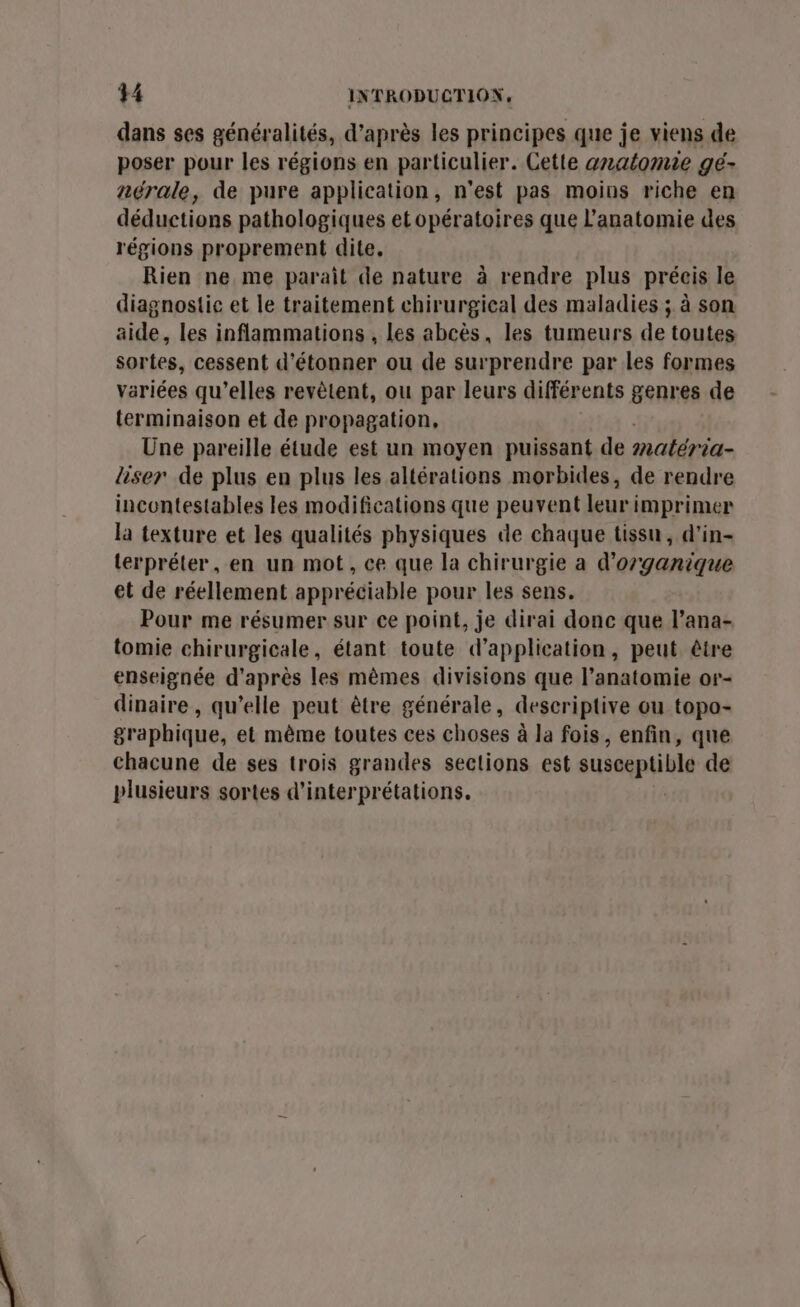 dans ses généralités, d’après les principes que je viens de poser pour les régions en particulier. Cette anatomie gé- nérale, de pure application, n'est pas moins riche en déductions pathologiques etopératoires que l'anatomie des régions proprement dite. Rien ne me parait de nature à rendre plus préeis le diagnostic et le traitement chirurgical des maladies ; à son aide, les inflammations , les abcès, les tumeurs de toutes sortes, cessent d'étonner ou de surprendre par les formes variées qu’elles revètent, ou par leurs différents genres de terminaison et de propagation, Une pareille étude est un moyen puissant de matéria- liser de plus en plus les altérations morbides, de rendre incontestables les modifications que peuvent leur imprimer la texture et les qualités physiques de chaque tissu, d'in- lerpréter, en un mot, ce que la chirurgie a d’organique et de réellement appréciable pour les sens. Pour me résumer sur ce point, je dirai donc que lana- tomie chirurgicale, étant toute d'application, peut être enseignée d'après les mêmes divisions que l'anatomie or- dinaire , qu’elle peut être générale, descriptive ou topo- graphique, et même toutes ces choses à la fois, enfin, que chacune de ses trois grandes sections est susceptible de plusieurs sortes d’interprétations. |