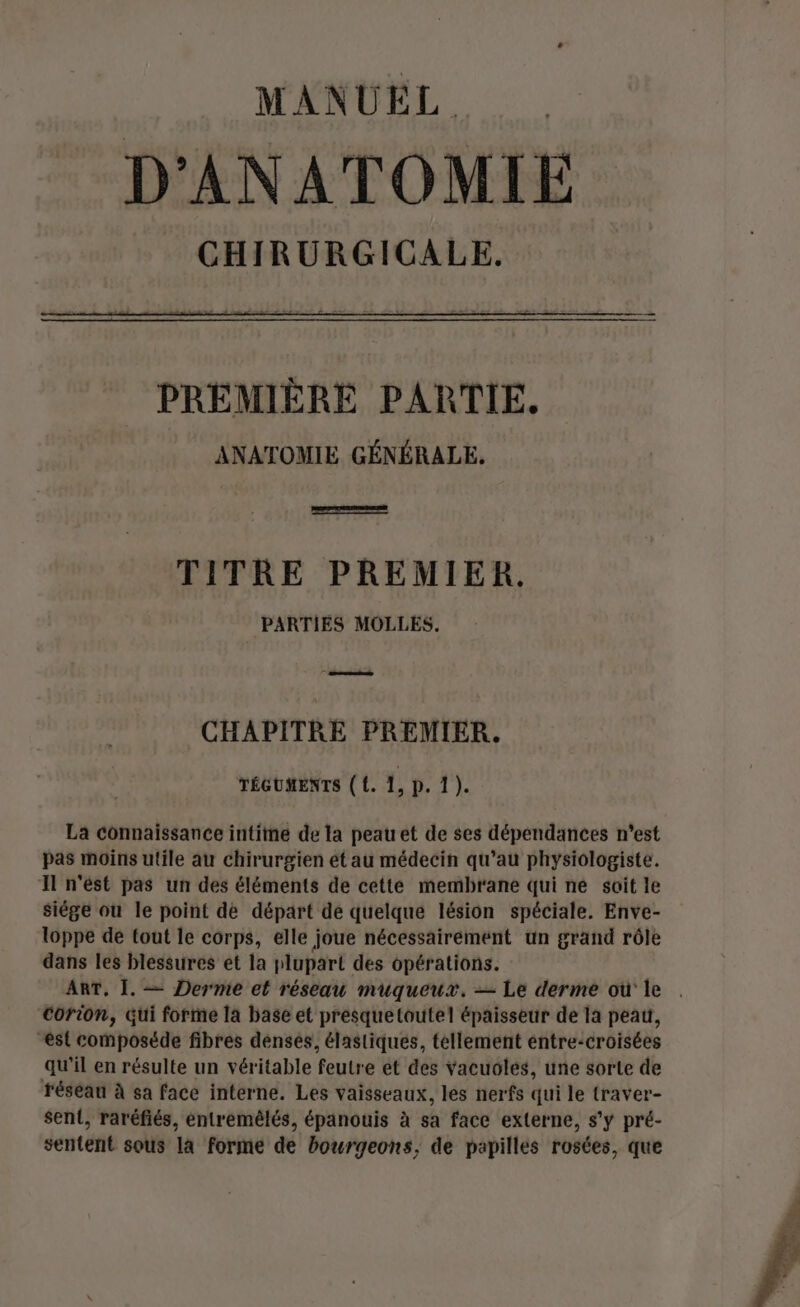 MANUEL. D'ANATOMIE PREMIÈRE PARTIE. ANATOMIE GÉNÉRALE. | TITRE PREMIER. | PARTIES MOLLES. ee CHAPITRE PREMIER. TÉGUMENTS ( {. 1, |: Pi 1? La connaissance intime de la peau et de ses dépendances n'est pas moins utile au chirurgien ét au médecin qu’au physiologiste. Il n'est pas un des éléments de cette membrane qui ne soit le siége où le point de départ de quelque lésion spéciale. Enve- loppe de tout le corps, elle joue nécessairement un grand rôle dans les blessures et la plupart des opérations. ART, 1. — Dermie et réseau muqueux. — Le derme où le . Corion, Gui forme la base et presquetoutel épaisseur de la peau, est composéde fibres denses, élastiques, tellement éntre-croisées qu'il en résulte un véritable feutre et des Yacuoles, une sorte de réseau à sa face interne. Les vaisseaux, les nerfs qui le traver- sent, raréfiés, éntremêlés, épanouis à sa face externe, s’y pré- sentent sous la forme de bourgeons, de papilles rosées, que