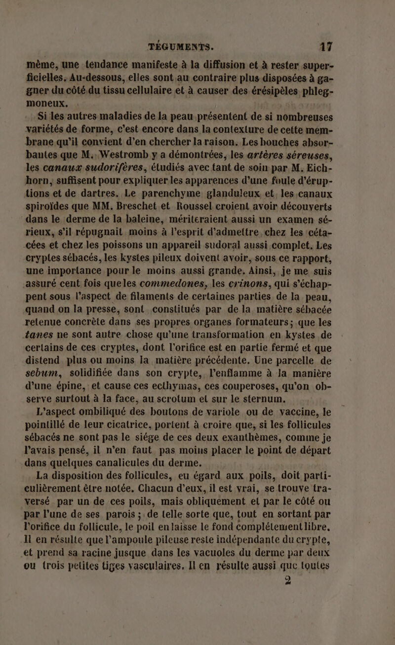 même, une tendance manifeste à la diffusion et à rester super- ficielles. Au-dessous, elles sont au contraire plus disposées à ga- gner du.côté.du tissu cellulaire et à causer des érésipèles phleg- moneux. | Si les autres maladies de la peau présentent de si nombreuses variétés de forme, c'est encore dans la contexlure de cette mem- brane.qu’il convient d’en chercher la raison. Les bouches absor- bautes que M... Westromb y a démontrées, les aréères séreuses, les canaux sudorifères, étudiés avec tant de soin par M. Eich- horn; suffisent pour expliquer.les apparences d’une foule d'érup- tions et de dartres. Le parenchyme glanduleux et. les,canaux spiroïdes que MM. Breschet et Roussel croient avoir découverts dans le derme de la baleine, mériteraient aussi un examen sé- rieux, s’il répugnait moins à l'esprit d'admettre chez les céta- cées et chez les poissons un appareil sudoral aussi complet. Les cryptes sébacés, les kystes pileux doivent avoir, sous ce rapport, une importance pour le moins aussi grande, Ainsi, je me suis assuré cent fois queles commedones, les crinons, qui s'échap- pent sous l’aspect de filaments de certaines parties de la peau, quand on la presse, sont constitués par de la matière sébacée retenue concrète dans ses propres organes formateurs; .que les tanes ne sont autre chose qu’une transformation en kystes de certains de ces cryptes, dont l’orifice est en partie fermé et que distend. plus ou moins la matière précédente. Une parcelle de sebum, solidifiée dans son crypte, l’enflamme à Ja manière d’une épine, et cause ces ecthymas, ces couperoses, qu’on ob- serve surtout à la face, au scrotum et sur le sternum. L'aspect ombiliqué des boutons de variole ou de vaccine, le pointillé de leur cicatrice, portent à croire que, si les follicules sébacés ne sont pas le siége de ces deux exanthèmes, comine je l'avais pensé, il n’en faut pas moius placer le point de départ dans quelques canalicules du derme. La disposition des follicules, eu égard aux poils, doit parti- culièrement être notée. Chacun d’eux, il est vrai, se trouve tra- versé par un de ces poils, mais obliquement et par le côté ou par l’une de ses parois ; de telle sorte que, tout en sortant par l'orifice du follicule, le poil enlaisse le fond complétement libre. Il en résulte que l'ampoule pileuse reste indépendante du crypte, et prend sa racine jusque dans les vacuoles du derme par deux ou {rois pelites tiges vasculaires, Il en résulte aussi que toutes 2