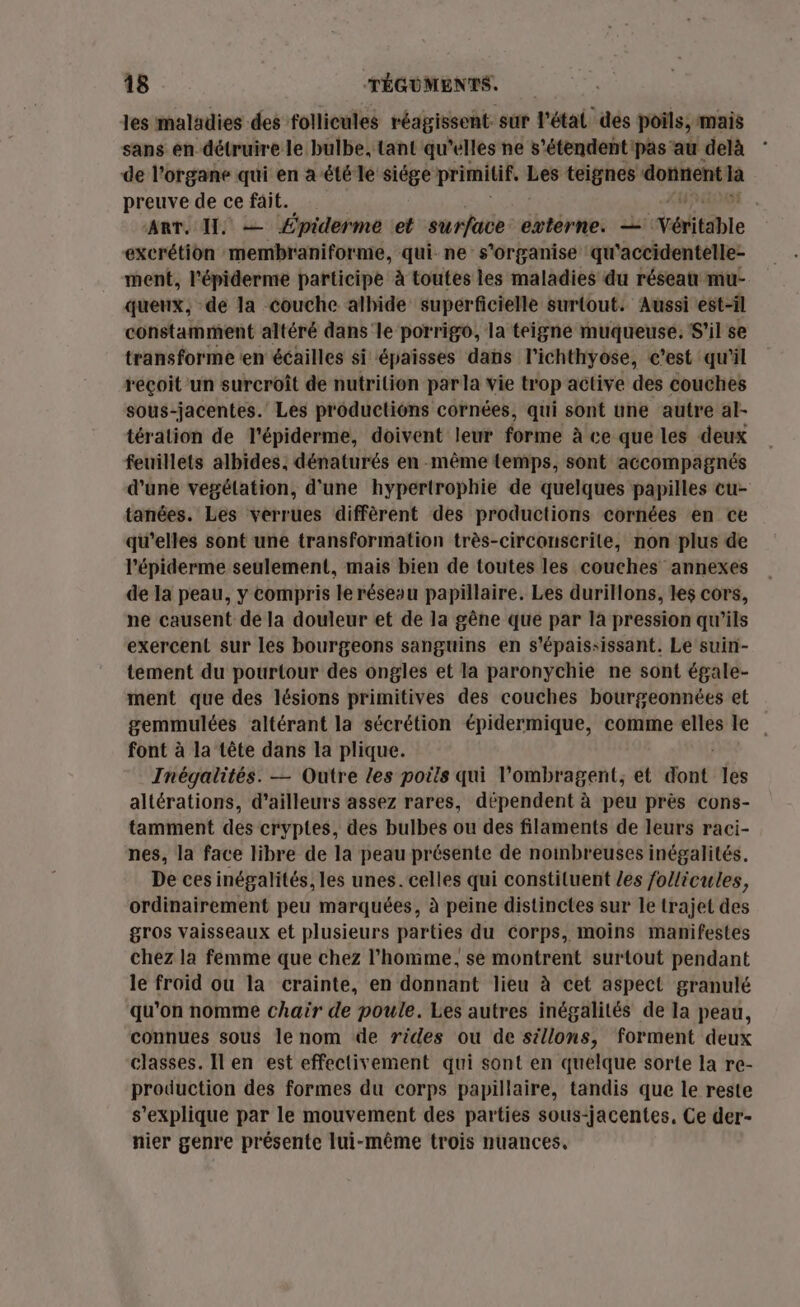 les maladies des follicules réagissent sur l’étal des poils, mais sans en détruire le bulbe, tant qu'elles ne s’étendentipas au delà de l'organe qui en a été le siége primitif, si teignes dotnent À preuve de ce fait. ART, I, — £piderme et surface externe. — Véritable excrétion membraniforme, qui ne s'organise qu ‘accidentelle- ment, l'épiderme participe à toutes les maladies du réseau mu- queux, de la couche alhide superficielle surtout. Aussi est-il constamment altéré dans'le porrigo, la teigne muqueuse. S'il se transforme ‘en écailles si épaisses dans l’ichthyose, c’est qu'il reçoit un surcroît de nutrition par la vie trop active des couches sous-jacentes. Les productions cornées, qui sont une autre al- téralion de l'épiderme, doivent leur forme à ce que les deux feuillets albides, dénaturés en même temps, sont accompagnés d'une vegélation, d'une hypertrophie de quelques papilles cu- tanées. Les verrues diffèrent des productions cornées en ce qu'elles sont une transformation très-circonserile, non plus de l’épiderme seulement, mais bien de toutes les couches annexes de la peau, y compris le réseou papillaire. Les durillons, les cors, ne causent de la douleur et de la gêne que par la pression qu'ils exercent sur les bourgeons sanguins en s'épaississant. Le suin- tement du pourtour des ongles et la paronychie ne sont égale- ment que des lésions primitives des couches bourgeonnées et gemmulées altérant la sécrétion épidermique, comme elles le font à la tête dans la plique. Inégalités. — Outre les poils qui l’ombragent, et dont les altérations, d’ailleurs assez rares, dépendent à peu près cons- tamment dés cryptes, des bulbes ou des filaments de leurs raci- nes, la face libre de la peau présente de nombreuses inégalités. De ces inégalités, les unes. celles qui constituent /es follicules, ordinairement peu marquées, à peine distinctes sur le trajet des gros vaisseaux et plusieurs parties du Corps, moins manifestes chez la femme que chez l’homme, se montrent surtout pendant le froid où la crainte, en donnant lieu à cet aspect granulé qu'on nomme chair de poule. Les autres inégalités de la peau, connues sous le nom de rides ou de sillons, forment deux classes. Il en est effectivement qui sont en quelque sorte la re- production des formes du corps papillaire, tandis que le reste s'explique par le mouvement des parties sous-jacentes. Ce der- nier genre présente lui-même trois nuances.