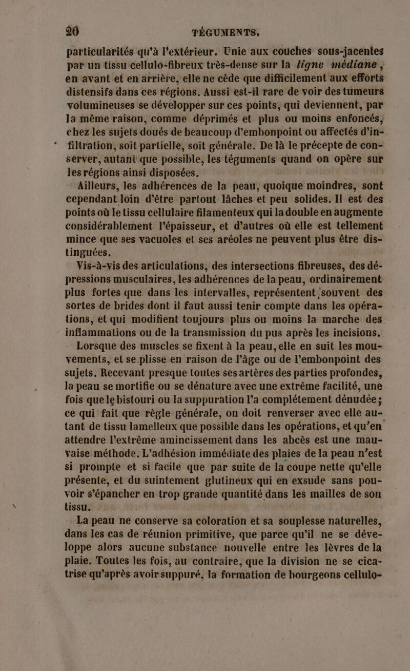 particularités qu’à l'extérieur. Unie aux couches sous-jacentes par un tissu cellulo-fibreux très-dense sur la ligne médiane, en avant et en arrière, elle ne cède que difficilement aux efforts distensifs dans ces régions. Aussi est-il rare de voir des tumeurs volumineuses $e développer sur ces points, qui deviennent, par la même raison, comme déprimés et plus ou moins enfoncés, chez les sujets doués de beaucoup d’emhonpoint ou affectés d’in- filtration, soit partielle, soit générale. De là le précepte de con- server, autan{ que possible, les téguments quand on opère sur les régions ainsi disposées. Ailleurs, les adhérences de la peau, quoique moindres, sont cependant loin d’être partout làâches et peu solides. Il est des points où le tissu cellulaire filamenteux qui la double en augmente considérablement l'épaisseur, et d’autres où elle est tellement mince que ses vacuoles el ses aréoles ne peuvent plus être dis- tinguées. Vis-à-vis des articulations, des intersections fibreuses, des dé- pressions musculaires, les adhérences de la peau, ordinairement plus fortes que dans les intervalles, représentent ;souvent des sortes de brides dont il faut aussi tenir compte dans les opéra- tions, ét qui modifient toujours plus ou moins la marche des inflammations ou de la transmission du pus après les incisions. Lorsque des muscles se fixent à la peau, elle en suit les mou- vement{s, et se plisse en raison de l’âge ou de l’embonpoint des sujets. Recevant presque toutes ses artères des parties profondes, la peau se mortifie ou se dénature avec une extrême facilité, une fois que le bistouri ou la suppuration l’a complétement dénudée ; ce qui fait que règle générale, on doit renverser avec elle au- tant de tissu lamelleux que possible dans les opérations, et qu’en attendre l'extrême amincissement dans les abcès est une mau- vaise méthode. L’adhésion immédiate des plaies de la peau n’est si prompie et si facile que par suite de la coupe nette qu’elle présente, et du suintement glutineux qui en exsude sans pou- voir D en trop grande quantité dans les mailles de son tissu. La peau ne conserve sa coloration et sa souplesse naturelles, dans les cas de réunion primitive, que parce qu’il ne se déve- loppe alors aucune substance nouvelle entre les lèvres de la plaie. Toutes les fois, au contraire, que la division ne se cica- trise qu'après avoir suppuré, la formation de hourgeons cellulo-