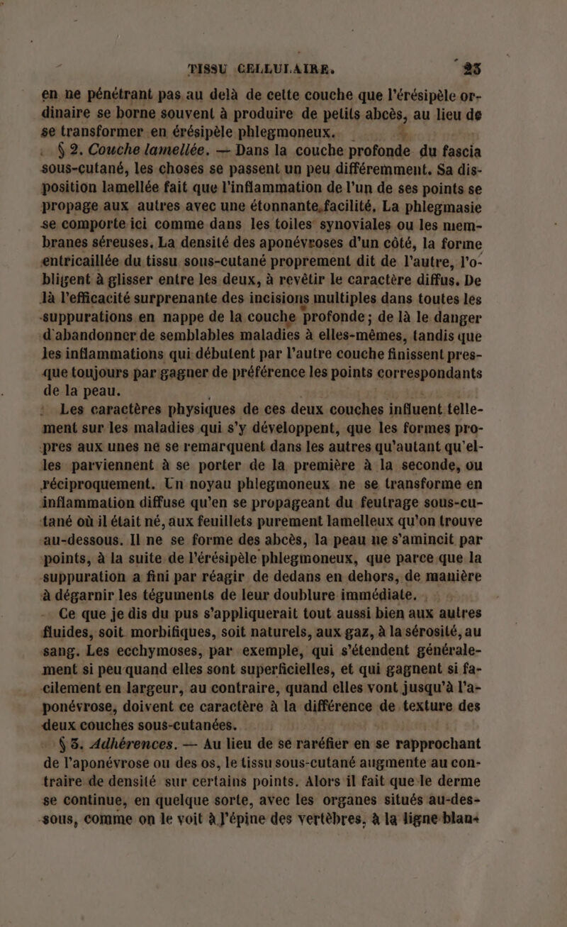 en ne pénétrant pas au delà de cette couche que l’érésipèle or- dinaire se borne souvent à produire de pelils abcès, au lieu de se transformer en érésipèle phlegmoneux. | à $ 2. Couche lamellée. — Dans la couche profonde du faacis sous-cutané, les choses se passent un peu différemment. Sa dis- position lamellée fait que l'inflammation de l’un de ses points se propage aux autres avec une étonnante,facilité, La phlegmasie se comporte ici comme dans les toiles synoviales ou les mem- branes séreuses, La densité des aponévroses d’un côté, la forme entricaillée du tissu sous-cutané proprement dit de l’autre, l'o- bligent à glisser entre les deux, à revêtir le caractère diffus, De là l'efficacité surprenante des incisions multiples dans toutes les fa £ | suppurations en nappe de la couche profonde ; de là le danger d'abandonner de semblables maladies à elles-mêmes, tandis que les inflammations qui débutent par l’autre couche finissent pres- que toujours par gagner de préférence les points correspondants de la peau. Les caractères physiques de ces deux couches influent. telle- ment sur les maladies qui s’y développent, que les formes pro- pres aux unes ne se remarquent dans les autres qu'autant qu'el- les parviennent à se porter de la première à la seconde, ou réciproquement. Un noyau phlegmoneux ne se transforme en inflammation diffuse qu’en se propageant du feutrage sous-cu- tané où il était né, aux feuillets purement lamelleux qu'on trouve au-dessous. Il ne se forme des abcès, la peau ne s’amincit par points, à la suite de l'érésipèle phlegmoneux, que parce que la suppuration a fini par réagir de dedans en dehors, de manière à dégarnir les téguments de leur doublure immédiate, . Ce que je dis du pus s’appliquerait tout aussi bien aux autres fluides, soit morbifiques, soit naturels, aux gaz, à la sérosité, au sang. Les ecchymoses, par exemple, qui s'étendent générale- ment si peu quand elles sont superficielles, et qui gagnent si fa- cilement en largeur, au contraire, quand elles vont jusqu'à l'a- ponévrose, doivent ce caractère à la différence de texture des deux couches sous-cutanées. (3. Adhérences. — Au lieu de se raréfier en se e rapprochant de l'aponévrose ou des os, le tissu sous-cutané augmente au con- traire de densité sur certains points. Alors il fait que le derme se continue, en quelque sorte, avec les organes situés au-des- sous, comme on le voit à J'épine des vertèbres, à la ligne blan+