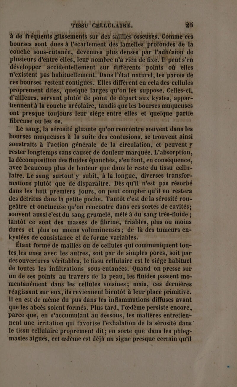 à de fréquents glissements sur ‘des sailliés osseuses: ‘Comme ces bourses sont dues à l'écartement dés laméliés profondes de là couche ‘sous-cutanée, devenues plus denses par l'adhésion de plusieurs d’entre élles, leur nombre n’a rien de fixe. Il peut s'en développer accidéntellément sur différents points où elles n'existent pas habituellement, Dans l’état naturel, les parois de ces bourses restent contiguës. Elles diffèrent en cela des cellules proprement dites, quelque larges qu'on les suppose. Celles-ci, d’ailleurs, servant plutôt de point de départ aux kystes, appar- tiennent à la couche aréolaire, tandis que les bourses muqueuses ont presque toujours leur siège entre mi et ne ste fibreuse ou les os. Le sang, la sérosité gluante qu'on rentôritré souvent dans les bourses muqueuses à la suite des contusions, se trouvent ainsi soustraits à l’action générale de la circulation, et peuvent y rester longtemps sans causer de douleur marquée. L'absorption, la décomposition des fluides épanchés, s’en font, en conséquence, avec beaucoup plus de lenteur que dans le reste du tissu cellu- laire. Le sang surtout y subit, à la longue, diverses transfor- mations plutôt que de disparaître. Dès qu’il n’est pas résorbé dans les huit premiers jours, on peut compter qu’il en restera des détritus dans la petite poche. Tantôt c'est de la sérosité rou- geûtre et onctueuse qu'on rencontre dans ces sortes de cavités; souvent aussi c’est du sang grumelé, mêlé à du sang très-fluide ; tantôt ce sont des masses de fibrine, friables, plus ou moins dures et plus ou moins volumineuses; de là des tumeurs en- kystées de consistance et de furme variables. Étant formé de mailles ou de cellules qui communiquent tou- tes. les unes avec les autres, soit par de simples pores, soit par des ouvertures véritables, le tissu cellulaire est le siége habituel de toutes les infiltrations sous-cutanées. Quand on presse sur un de ses points au travers de la peau, les fluides passent mo- mentanément dans les cellules voisines; mais, ces dernières réagissant sur eux, ils reviennent bientôt à leur place primitive. Il en est de même du pus dans les inflammations diffuses avant que les abcès soient formés. Plus tard, l'œdème persiste encore, parce que, en s'accumulant au dessous, les matières entretien- nent une irritation qui favorise l’exhalation de la sérosité dans” le tissu cellulaire proprement dit; en sorte que dans les phleg- masies aiguës, cet œdème est déjà un signe presque certain qu'il