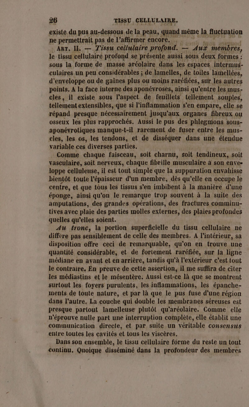 existe du pus au-dessous de la peau, quand méme la fluctuation ne permettrait | as de l’affirmer encore. . ART, IL. — Tissu cellulaire profond. — Aux membres, le tissu cellulaire profond se présente aussi sous deux formes : sous la forme de masse aréolaire dans les espaces intermus- culaires un peu considérables ; de lamelles, de toiles lamellées, d'enveloppe ou de gaines plus ou moins raréfiées, Sur les autres points. A la face interne des a ponévroses, ainsi qu'entre les mus- cles, il existe sous l'aspect de feuillets tellement souples, tellement extensibles, que si l'inlammation s'en empare, elle se répand presque nécessairement jusqu'aux organes fibreux ou osseux les plus rapprochés. Aussi le pus des phlegmons sous- aponévrotiques manque-t-il rarement de fuser entre les mus- eles, les os, les tendons, et de disséquer dans une étendue variable ces diverses parties. Comme chaque faisceau, soit charnu, soit tendineux, soit vasculaire, soit nerveux, chaque fibrille musculaire à son enves loppe celluleuse, il est tout simple que la suppuration envahisse bientôt toute l'épaisseur d'un membre, dès qu’elle en occupe le centre, et que tôus les tissus s’en imbibent à la manière d’une éponge, ainsi qu'on le remarque trop souvent à la suite des amputations, des grandes opérations, des fractures comminu- tives avec plaie des parties molles externes, des plaies profondes quelles qu'elles soient. AU tronc, la portion superficielle du tissu cellulaire ne diffère pas sensiblement de celle des membres. A l’intérieur, sa disposition offre ceci de remarquable, qu'on en trouve une quantité considérable, et de fortement raréfiée, sur la ligne médiane en avant et en arrière, tandis qu’à l'extérieur c’est tout le contraire. En preuve de cette assertion, il me suffira de citer les médiastins et le mésentère. Aussi est-ce là que se montrent surtout les foyers purulents, les inflammations, les épanche- ments de toute nalure, et par là que le pus fuse d’une région dans l’autre, La couche qui double les membranes séreuses est presque partout lamelleuse plutôt qu'aréolaire. Comme elle n'éprouve nulle part une interruption complète, elle établit une communication directe, et par suite un véritable consensus entre toutes les cavités et tous les viscères, Dans son ensemble, le tissu cellulaire forme du reste un tout continu. Quoique disséminé dans la profondeur des membres