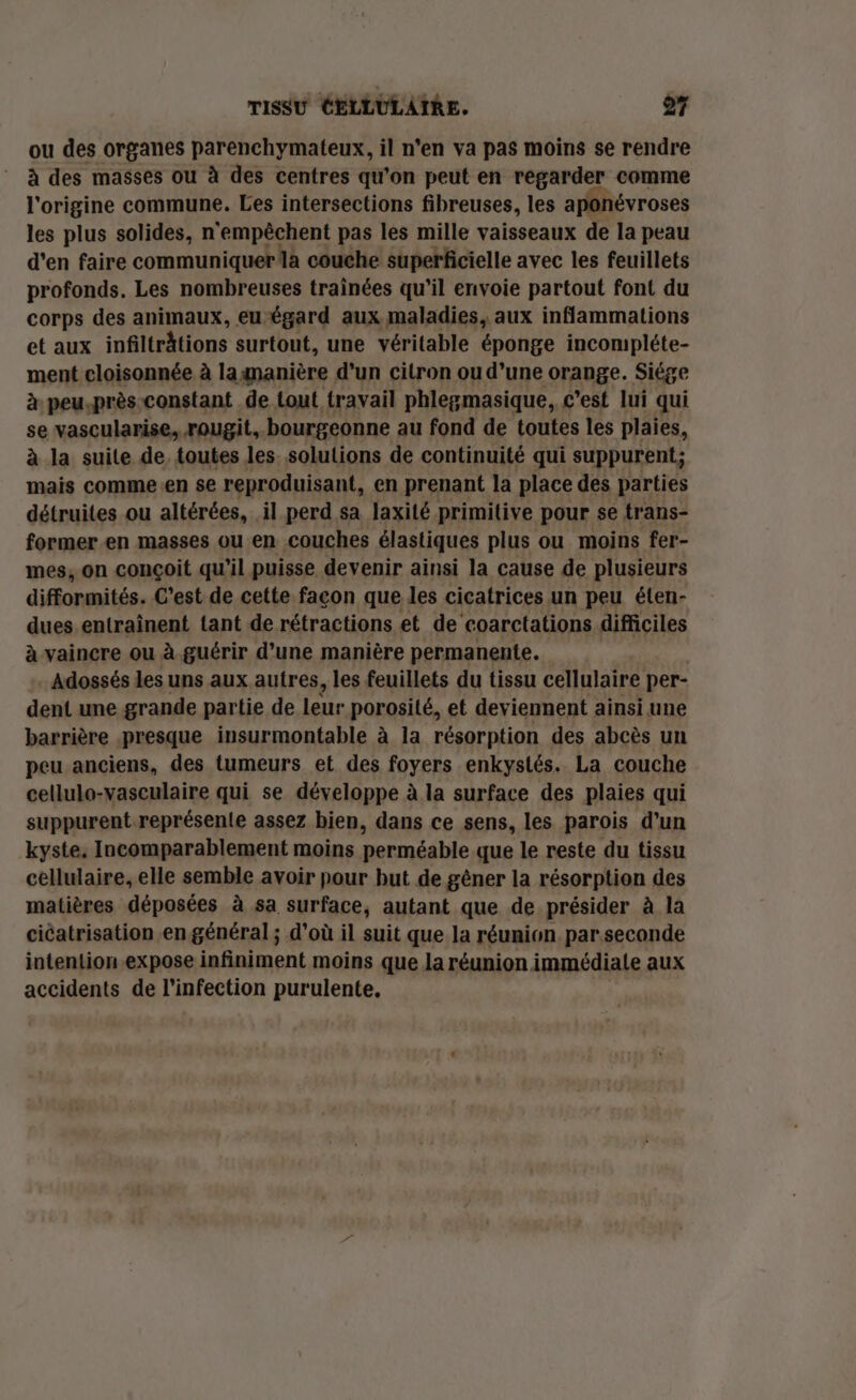 ou des organes parenchymateux, il n'en va pas moins se rendre à des masses ou à des centres qu'on peut en regarder comme l'origine commune. Les intersections fibreuses, les aponévroses les plus solides, n'empêchent pas les mille vaisseaux de la peau d'en faire communiquer là couche superficielle avec les feuillets profonds. Les nombreuses trainées qu'il envoie partout font du corps des animaux, eu égard aux maladies, aux inflammations et aux infiltrhtions surtout, une véritable éponge incompléte- ment cloisonnée à laimanière d'un citron ou d’une orange. Siége à peu.près constant de tout travail phlegmasique, c’est lui qui se vascularise, rougit, bourgeonne au fond de toutes les plaies, à la suite de. toutes les. solutions de continuité qui suppurent; mais comme.en se reproduisant, en prenant la place des parties détruites ou altérées, il perd sa laxité primitive pour se trans- former.en masses ou en couches élastiques plus ou moins fer- mes, on conçoit qu’il puisse devenir ainsi la cause de plusieurs difformités. C'est de cette facon que les cicatrices un peu élen- dues entraînent tant de rétractions et de coarctations difficiles à vaincre ou à. guérir d’une manière permanente. - Adossés les uns aux autres, les feuillets du tissu cellulaire per- dent une grande partie de leur porosité, et deviennent ainsi une barrière presque insurmontable à la résorption des abcès un peu anciens, des tumeurs et des foyers enkystés. La couche cellulo-vasculaire qui se développe à la surface des plaies qui suppurent représente assez bien, dans ce sens, les parois d’un kyste, Incomparablement moins perméable que le reste du tissu cellulaire, elle semble avoir pour but de gêner la résorption des matières déposées à sa surface, autant que de présider à la cicatrisation en général ; d’où il suit que la réunion. par.seconde intention.expose infiniment moins que la réunion immédiate aux accidents de l'infection purulente.